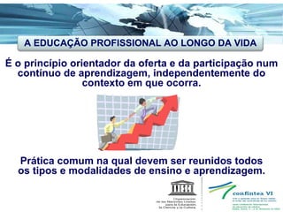 É o princípio orientador da oferta e da participação num contínuo de aprendizagem, independentemente do contexto em que ocorra. Prática comum na qual devem ser reunidos todos os tipos e modalidades de ensino e aprendizagem. A EDUCAÇÃO PROFISSIONAL AO LONGO DA VIDA 