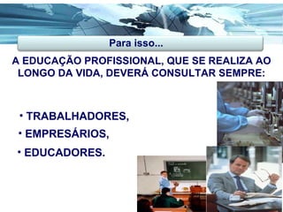A EDUCAÇÃO PROFISSIONAL, QUE SE REALIZA AO LONGO DA VIDA, DEVERÁ CONSULTAR SEMPRE: Para isso... TRABALHADORES, EMPRESÁRIOS, EDUCADORES. 