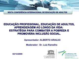 EDUCAÇÃO PROFISSIONAL, EDUCAÇÃO DE ADULTOS, APRENDIZAGEM AO LONGO DA VIDA:  ESTRATÉGIA PARA COMBATER A POBREZA E PROMOVERA INCLUSÃO SOCIAL. Apresentador: ALBERTO ARAUJO Moderador:  Dr. Luiz Ramalho  02/12/2009 SEXTA CONFERÊNCIA INTERNACIONAL DE EDUCAÇÃO DE ADULTOS 