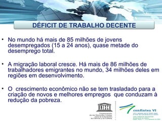 No mundo há mais de 85 milhões de jovens desempregados (15 a 24 anos), quase metade do desemprego total. A migração laboral cresce. Há mais de 86 milhões de trabalhadores emigrantes no mundo, 34 milhões deles em regiões em desenvolvimento. O  crescimento econômico não se tem trasladado para a criação de novos e melhores empregos  que conduzam à redução da pobreza. DÉFICIT DE TRABALHO DECENTE 
