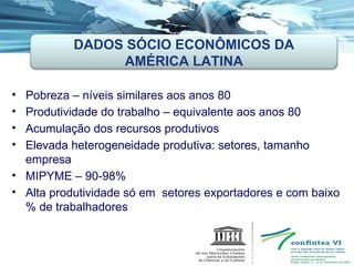 Pobreza – níveis similares aos anos 80 Produtividade do trabalho – equivalente aos anos 80 Acumulação dos recursos produtivos Elevada heterogeneidade produtiva: setores, tamanho empresa MIPYME – 90-98% Alta produtividade só em  setores exportadores e com baixo % de trabalhadores DADOS SÓCIO ECONÔMICOS DA AMÉRICA LATINA 