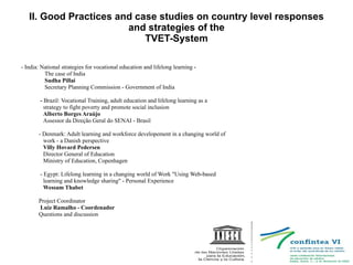 II. Good Practices and case studies on country level responses and strategies of the TVET-System - India: National strategies for vocational education and lifelong learning - The case of India Sudha Pillai Secretary Planning Commission - Government of India -  Brazil: Vocational Training, adult education and lifelong learning as a strategy to fight poverty and promote social inclusion Alberto Borges Araújo  Assessor da Direção Geral do SENAI - Brasil - Denmark: Adult learning and workforce developement in a changing world of work - a Danish perspective Villy Hovard Pedersen Director General of Education Ministry of Education, Copenhagen - Egypt: Lifelong learning in a changing world of Work &quot;Using Web-based learning and knowledge sharing&quot; - Personal Experience Wessam Thabet Project Coordinator Luiz Ramalho - Coordenador  Questions and discussion 
