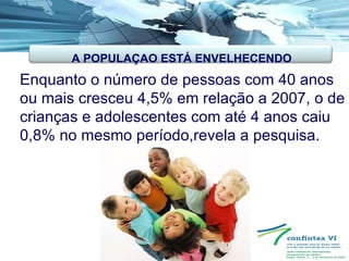 Enquanto o número de pessoas com 40 anos ou mais cresceu 4,5% em relação a 2007, o de crianças e adolescentes com até 4 anos caiu 0,8% no mesmo período,revela a pesquisa.   A POPULAÇAO ESTÁ ENVELHECENDO 