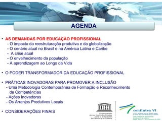 AGENDA AS DEMANDAS POR EDUCAÇÃO PROFISSIONAL -  O impacto da reestruturação produtiva e da globalização - O cenário atual no Brasil e na América Latina e Caribe -  A crise atual - O envelhecimento da população  - A aprendizagem ao Longo da Vida O PODER TRANSFORMADOR DA EDUCAÇÃO PROFISSIONAL PRÁTICAS INOVADORAS PARA PROMOVER A INCLUSÃO   - Uma Metodologia Contemporânea de Formação e Reconhecimento de Competências - Ações Inovadoras - Os Arranjos Produtivos Locais CONSIDERAÇÕES FINAIS  