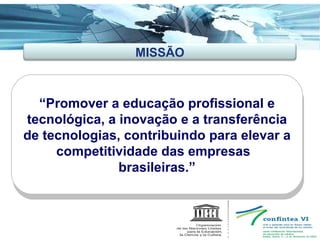 “ Promover a educação profissional e tecnológica, a inovação e a transferência de tecnologias, contribuindo para elevar a competitividade das empresas  brasileiras. ” MISSÃO 