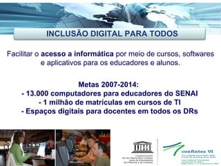 Ações Inovadoras Facilitar o  acesso a informática  por meio de cursos, softwares e aplicativos para os educadores e alunos. Metas 2007-2014:  - 13.000 computadores para educadores do SENAI - 1 milhão de matrículas em cursos de TI - Espaços digitais para docentes em todos os DRs INCLUSÃO DIGITAL PARA TODOS 