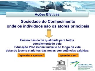 Sociedade do Conhecimento onde os indivíduos são os atores principais Ensino básico de qualidade para todos  complementado pela  Educação Profissional inicial e ao longo da vida, dotando jovens e adultos das novas competências exigidas: Ações Efetivas “ aprender a aprender” “ aprender a ser” 