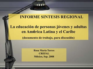 INFORME SINTESIS REGIONAL
La educación de personas jóvenes y adultas
en América Latina y el Caribe
(documento de trabajo, para discusión)
Rosa María Torres
CREFAL
México, Sep. 2008
 