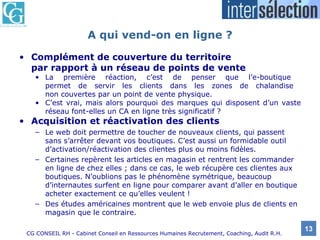 A qui vend-on en ligne ? Complément de couverture du territoire  par rapport à un réseau de points de vente La première réaction, c’est de penser que l’e-boutique  permet de servir les clients dans les zones de chalandise  non couvertes par un point de vente physique.  C’est vrai, mais alors pourquoi des marques qui disposent d’un vaste réseau font-elles un CA en ligne très significatif ? Acquisition et réactivation des clients Le web doit permettre de toucher de nouveaux clients, qui passent sans s’arrêter devant vos boutiques. C’est aussi un formidable outil d’activation/réactivation des clientes plus ou moins fidèles.  Certaines repèrent les articles en magasin et rentrent les commander en ligne de chez elles ; dans ce cas, le web récupère ces clientes aux boutiques. N’oublions pas le phénomène symétrique, beaucoup d’internautes surfent en ligne pour comparer avant d’aller en boutique acheter exactement ce qu’elles veulent ! Des études américaines montrent que le web envoie plus de clients en magasin que le contraire. 