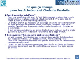 Ce que ça change  pour les Acheteurs et Chefs de Produits 1-Faut-il une offre spécifique ? Dans une stratégie multicanal, il s’agit d’être présent et disponible pour la consommatrice le plus possible et à tout moment. Il n’y a donc pas de raison a priori d’avoir une offre particulière.  Un produit cher et qui nécessite un essayage en cabine se vend moins bien en ligne, sauf pour les clientes fidèles qui savent comment taille votre marque. Excepté pour les grandes tailles, où la clientèle est réceptive au e-commerce. Il faut penser produit+mise en scène dès le début : en ligne, c’est la photo qui vend à 80%, avec le texte et l’ergonomie de la page produit.  2-De nouveaux rythmes pour la sortie des collections ? Le web renforce l’accélération des cycles, de la newsletter hebdomadaire aux tweets quotidiens. La « théâtralisation / merchandising » des collections saisonnières doit être anticipée en amont dans un calendrier de campagnes multi-canal.  Le web permet de mesurer en quelques jours les futurs bests, les bonnes clientes ne demandent qu’à être sollicitées pour donner leur avis, sachez en profiter !  