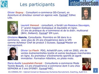 Olivier  Dupuy  :   Consultant e-commerce OD-Conseil, ex Accenture et directeur conseil en agence web.  Format°  Edhec Lille. Laurent  Hanout  :   consultant, a fondé   Les-Roseaux-Sauvages ,   1 er  grand magasin écologique et équitable en ligne.  15 ans de pratique du e-commerce et de la distri. multicanal (BHV, Delbard).  Format ° EM Lyon. Ghislaine  Hanrio , Consultante. Pionnière en 98 dans le e-commerce,  avec plus de 25 ans d’expérience dans la VPC comme Acheteur Chef de produit 3 Suisses.  Format °Master en management . Olivier  Le Floch  : PDG, AchatVIP.com, créé en 2003, site de ventes événementielles textile et autres boutiques marchandes en ligne. Ex promoteur d’événements sportifs et agent immobilier. Formation hôtelière, ex pilote moto. Marie-Axelle  Loustalot-Forest  :   Consultante e-commerce Mode Textile Beauté, 13 ans d’expérience e-commerce dont 5 ans chez SEPHORA et 5 ans DYSNEY.  Format °HEC. Les participants 