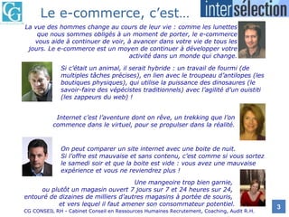 La vue des hommes change au cours de leur vie : comme les lunettes que nous sommes obligés à un moment de porter, le e-commerce vous aide à continuer de voir, à avancer dans votre vie de tous les jours. Le e-commerce est un moyen de continuer à développer votre activité dans un monde qui change. Si c’était un animal, il serait hybride : un travail de fourmi (de multiples tâches précises), en lien avec le troupeau d’antilopes (les boutiques physiques), qui utilise la puissance des dinosaures (le savoir-faire des vépécistes traditionnels) avec l’agilité d’un ouistiti (les zappeurs du web) ! Internet c’est l’aventure dont on rêve, un trekking que l’on commence dans le virtuel, pour se propulser dans la réalité. On peut comparer un site internet avec une boite de nuit. Si l’offre est mauvaise et sans contenu, c’est comme si vous sortez le samedi soir et que la boite est vide : vous avez une mauvaise expérience et vous ne reviendrez plus ! Une mangeoire trop bien garnie,  ou plutôt un magasin ouvert 7 jours sur 7 et 24 heures sur 24,  entouré de dizaines de milliers d’autres magasins à portée de souris,  et vers lequel il faut amener son consommateur potentiel. Le e-commerce, c’est… 