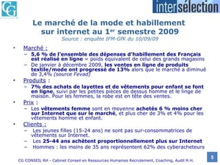 Le marché de la mode et habillement  sur internet au 1 er  semestre 2009 Source : enquête IFM-GfK du 10/09/09 Marché :   5,6 % de l’ensemble des dépenses d’habillement des Français est réalisé en ligne  = poids équivalent de celui des grands magasins De janvier à décembre 2009,  les ventes en ligne de produits textile/mode ont progressé de 13%  alors que le marché a diminué de 3,4%  (source Fevad) Produits  :  7% des achats de layettes et de vêtements pour enfant se font en ligne , suivi par les petites pièces de dessus homme et le linge de maison. Pour les femmes, la robe est en tête des ventes. Prix  :  Les  vêtements femme  sont en moyenne  achetés   6 % moins cher sur Internet que sur le marché , et plus cher de 3% et 4% pour les vêtements homme et enfant. Clients : Les jeunes filles (15-24 ans) ne sont pas sur-consommatrices de vêtements sur Internet. Les  25-44 ans achètent proportionnellement plus sur Internet  Hommes : les moins de 35 ans représentent 62% des cyberacheteurs 