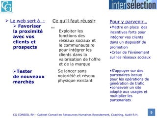 Le web sert à  :   Favoriser  la proximité avec vos clients et prospects Pour y parvenir… Mettre en place  des incentives forts pour intégrer vos clients dans un dispositif de promotion  Créer de l’événement sur les réseaux sociaux S’appuyer sur des partenaires locaux pour les opérations de génération de trafic concevoir un site adapté aux usages et multiplier les partenariats Tester  de nouveaux marchés Ce qu’il faut réussir … Exploiter les fonctions des réseaux sociaux et le communautaire pour intégrer les clients dans la valorisation de l’offre et de la marque Se lancer sans notoriété et réseau physique existant 