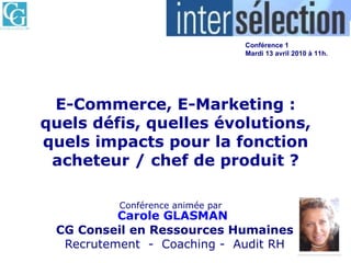 E-Commerce, E-Marketing : quels défis, quelles évolutions, quels impacts pour la fonction acheteur / chef de produit ? Conférence animée par   Carole GLASMAN   CG Conseil en Ressources Humaines Recrutement  -  Coaching   -  Audit RH Paris Porte de Versailles  Conférence 1 Mardi 13 avril 2010 à 11h.   