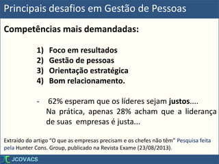 Principais desafios em Gestão de Pessoas
Competências mais demandadas:
1) Foco em resultados
2) Gestão de pessoas
3) Orientação estratégica
4) Bom relacionamento.
- 62% esperam que os líderes sejam justos....
Na prática, apenas 28% acham que a liderança
de suas empresas é justa...
Extraído do artigo “O que as empresas precisam e os chefes não têm” Pesquisa feita
pela Hunter Cons. Group, publicado na Revista Exame (23/08/2013).
 