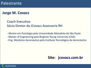 Palestrante
Jorge M. Covacs
Coach Executivo
Sócio Diretor da JCovacs Assessoria RH
- Mestre em Psicologia pela Universidade Metodista de São Paulo
- Master of Engineering pela Brigham Young University (USA)
- Eng. Mecânico Aeronáutico pelo Instituto Tecnológico da Aeronáutica
Site: jcovacs.com.br
 