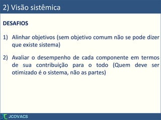 DESAFIOS
1) Alinhar objetivos (sem objetivo comum não se pode dizer
que existe sistema)
2) Avaliar o desempenho de cada componente em termos
de sua contribuição para o todo (Quem deve ser
otimizado é o sistema, não as partes)
2) Visão sistêmica
 