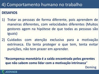 DESAFIOS
1) Tratar as pessoas de forma diferente, pois aprendem de
maneiras diferentes, com velocidades diferentes (Muitos
gestores agem na hipótese de que todas as pessoas são
iguais)
2) Cuidados com atenção exclusiva para a motivação
extrínseca. Ela tenta proteger o que tem, tenta evitar
punições, não tem prazer em aprender.
4) Comportamento humano no trabalho
“Recompensa monetária é a saída encontrada pelos gerentes
que não sabem como lidar com a motivação intrínseca”
Deming
 