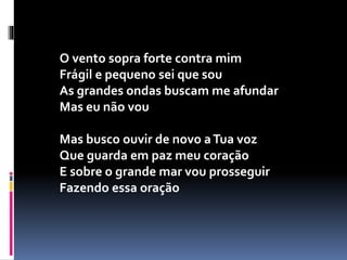 O vento sopra forte contra mim
Frágil e pequeno sei que sou
As grandes ondas buscam me afundar
Mas eu não vou
Mas busco ouvir de novo aTua voz
Que guarda em paz meu coração
E sobre o grande mar vou prosseguir
Fazendo essa oração
 
