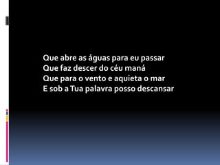 Que abre as águas para eu passar
Que faz descer do céu maná
Que para o vento e aquieta o mar
E sob aTua palavra posso descansar
 