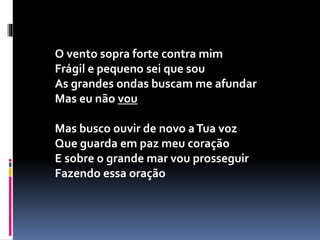 O vento sopra forte contra mim
Frágil e pequeno sei que sou
As grandes ondas buscam me afundar
Mas eu não vou
Mas busco ouvir de novo aTua voz
Que guarda em paz meu coração
E sobre o grande mar vou prosseguir
Fazendo essa oração
 