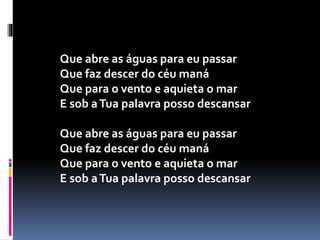 Que abre as águas para eu passar
Que faz descer do céu maná
Que para o vento e aquieta o mar
E sob aTua palavra posso descansar
Que abre as águas para eu passar
Que faz descer do céu maná
Que para o vento e aquieta o mar
E sob aTua palavra posso descansar
 