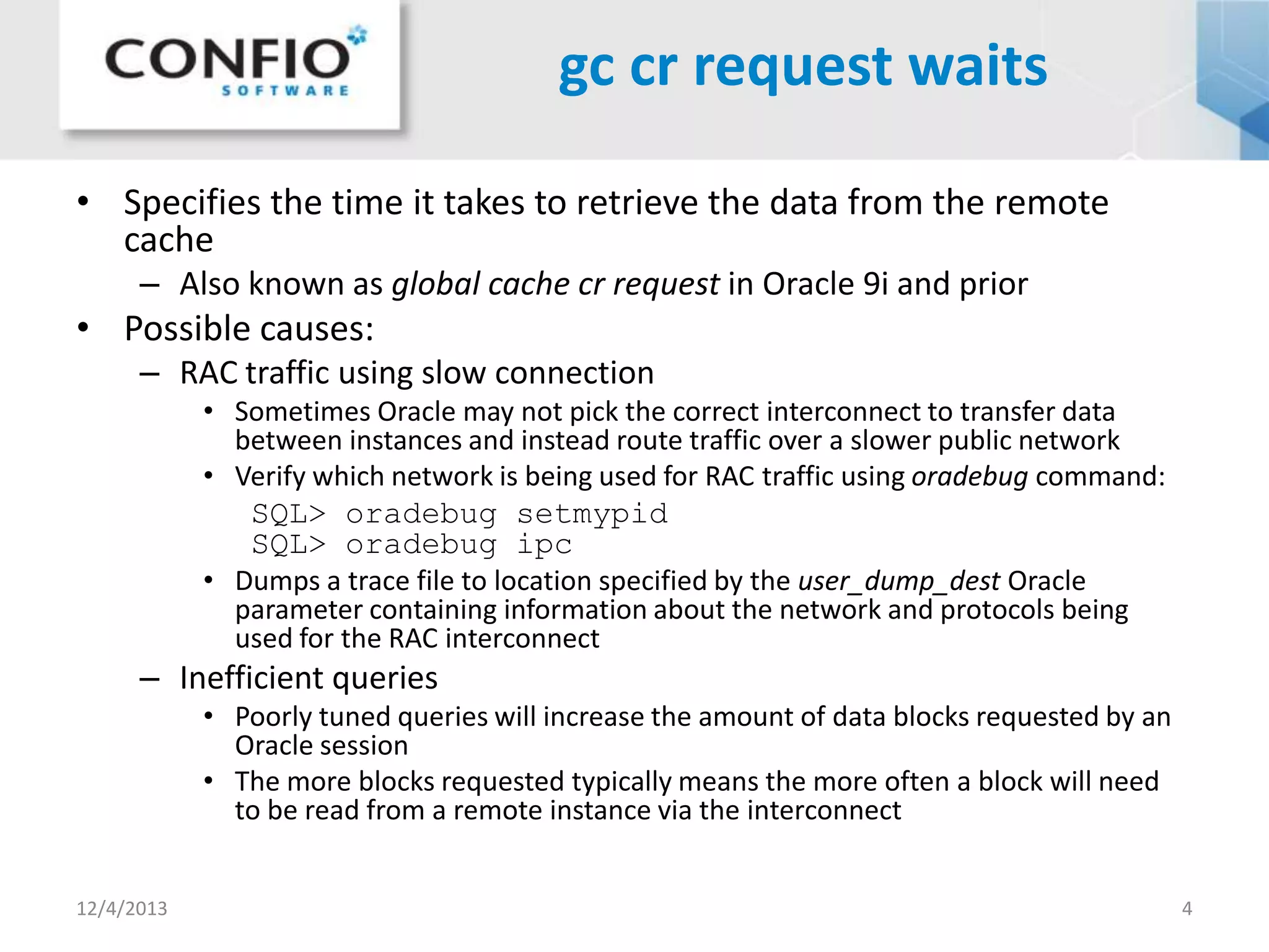 gc cr request waits
• Specifies the time it takes to retrieve the data from the remote
cache
– Also known as global cache cr request in Oracle 9i and prior

• Possible causes:
– RAC traffic using slow connection
• Sometimes Oracle may not pick the correct interconnect to transfer data
between instances and instead route traffic over a slower public network
• Verify which network is being used for RAC traffic using oradebug command:

SQL> oradebug setmypid
SQL> oradebug ipc
• Dumps a trace file to location specified by the user_dump_dest Oracle
parameter containing information about the network and protocols being
used for the RAC interconnect

– Inefficient queries
• Poorly tuned queries will increase the amount of data blocks requested by an
Oracle session
• The more blocks requested typically means the more often a block will need
to be read from a remote instance via the interconnect
12/4/2013

4

 