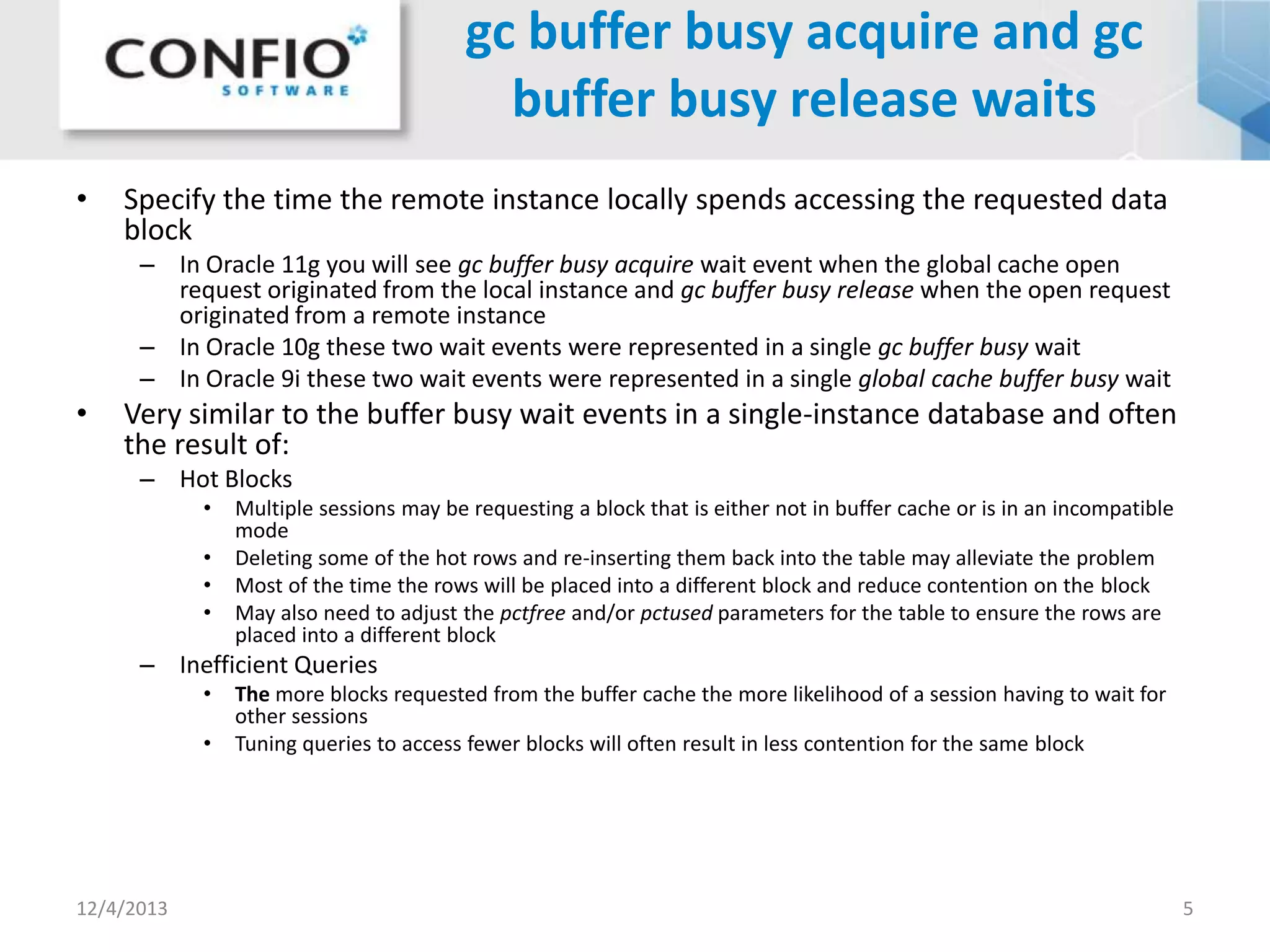 gc buffer busy acquire and gc
buffer busy release waits
•

Specify the time the remote instance locally spends accessing the requested data
block
– In Oracle 11g you will see gc buffer busy acquire wait event when the global cache open
request originated from the local instance and gc buffer busy release when the open request
originated from a remote instance
– In Oracle 10g these two wait events were represented in a single gc buffer busy wait
– In Oracle 9i these two wait events were represented in a single global cache buffer busy wait

•

Very similar to the buffer busy wait events in a single-instance database and often
the result of:
– Hot Blocks
•
•
•
•

Multiple sessions may be requesting a block that is either not in buffer cache or is in an incompatible
mode
Deleting some of the hot rows and re-inserting them back into the table may alleviate the problem
Most of the time the rows will be placed into a different block and reduce contention on the block
May also need to adjust the pctfree and/or pctused parameters for the table to ensure the rows are
placed into a different block

– Inefficient Queries
•
•

12/4/2013

The more blocks requested from the buffer cache the more likelihood of a session having to wait for
other sessions
Tuning queries to access fewer blocks will often result in less contention for the same block

5

 