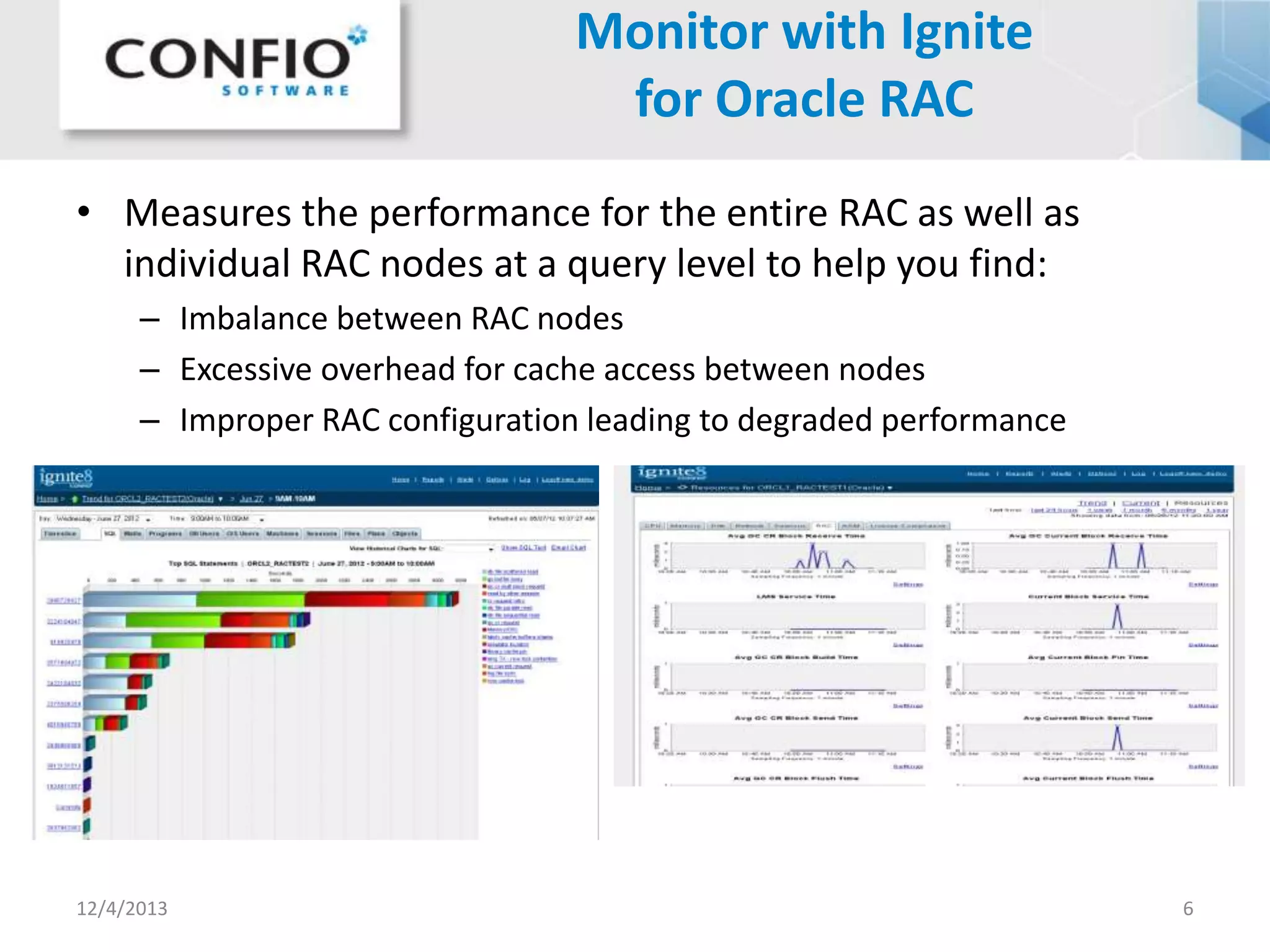 Monitor with Ignite
for Oracle RAC
• Measures the performance for the entire RAC as well as
individual RAC nodes at a query level to help you find:
– Imbalance between RAC nodes
– Excessive overhead for cache access between nodes
– Improper RAC configuration leading to degraded performance

12/4/2013

6

 