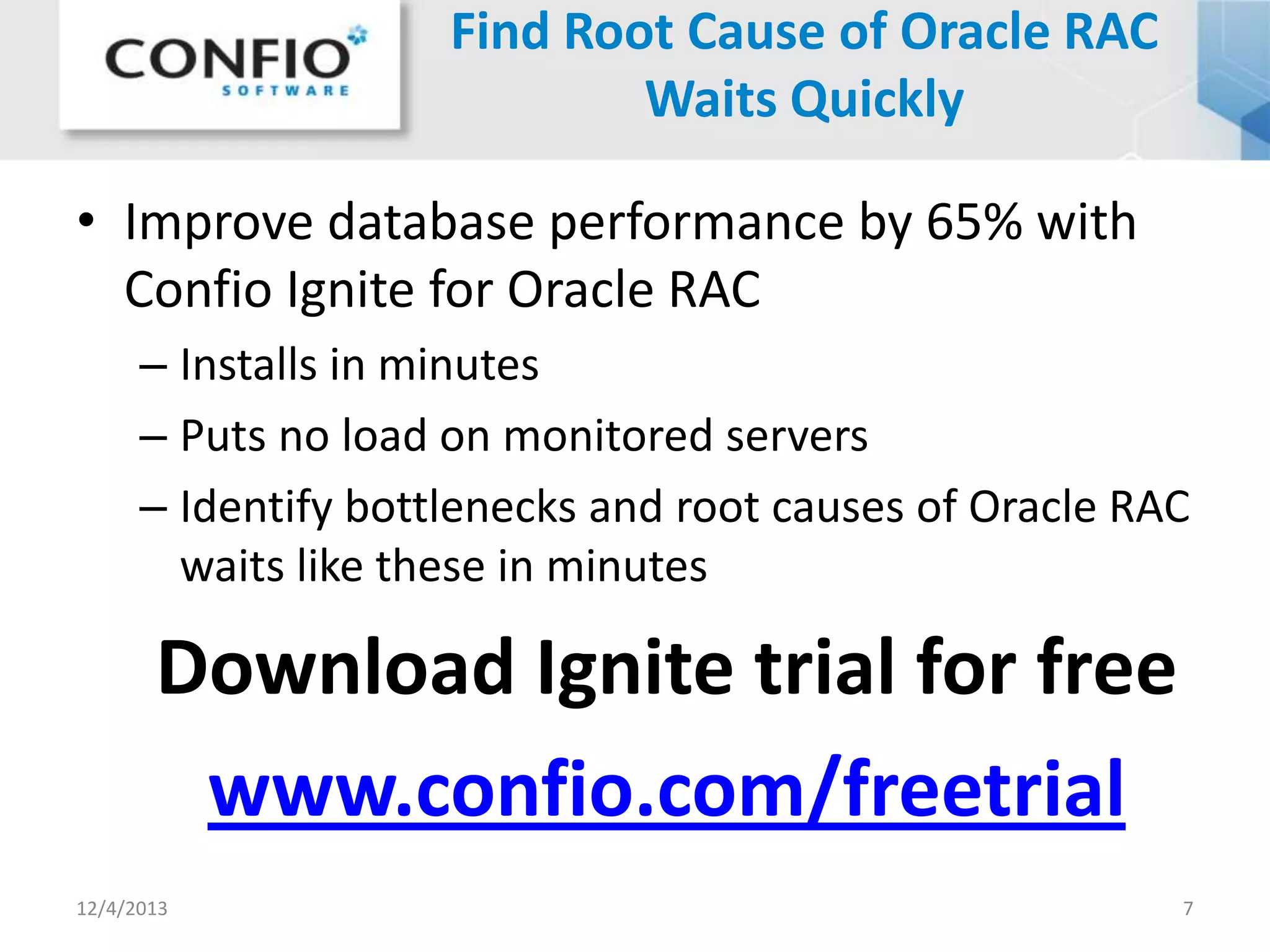 Find Root Cause of Oracle RAC
Waits Quickly
• Improve database performance by 65% with
Confio Ignite for Oracle RAC
– Installs in minutes
– Puts no load on monitored servers
– Identify bottlenecks and root causes of Oracle RAC
waits like these in minutes

Download Ignite trial for free
www.confio.com/freetrial
12/4/2013

7

 