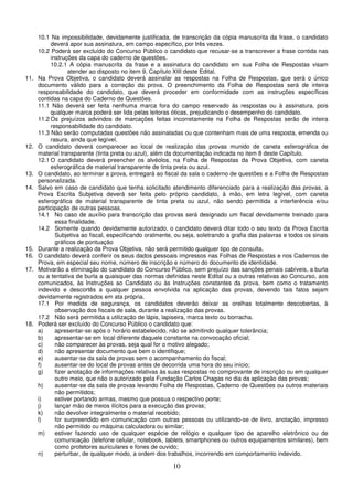 10
10.1 Na impossibilidade, devidamente justificada, de transcrição da cópia manuscrita da frase, o candidato
deverá apor sua assinatura, em campo específico, por três vezes.
10.2 Poderá ser excluído do Concurso Público o candidato que recusar-se a transcrever a frase contida nas
instruções da capa do caderno de questões.
10.2.1 A cópia manuscrita da frase e a assinatura do candidato em sua Folha de Respostas visam
atender ao disposto no item 9, Capítulo XIII deste Edital.
11. Na Prova Objetiva, o candidato deverá assinalar as respostas na Folha de Respostas, que será o único
documento válido para a correção da prova. O preenchimento da Folha de Respostas será de inteira
responsabilidade do candidato, que deverá proceder em conformidade com as instruções específicas
contidas na capa do Caderno de Questões.
11.1 Não deverá ser feita nenhuma marca fora do campo reservado às respostas ou à assinatura, pois
qualquer marca poderá ser lida pelas leitoras óticas, prejudicando o desempenho do candidato.
11.2 Os prejuízos advindos de marcações feitas incorretamente na Folha de Respostas serão de inteira
responsabilidade do candidato.
11.3 Não serão computadas questões não assinaladas ou que contenham mais de uma resposta, emenda ou
rasura, ainda que legível.
12. O candidato deverá comparecer ao local de realização das provas munido de caneta esferográfica de
material transparente (tinta preta ou azul), além da documentação indicada no item 8 deste Capítulo.
12.1 O candidato deverá preencher os alvéolos, na Folha de Respostas da Prova Objetiva, com caneta
esferográfica de material transparente de tinta preta ou azul.
13. O candidato, ao terminar a prova, entregará ao fiscal da sala o caderno de questões e a Folha de Respostas
personalizada.
14. Salvo em caso de candidato que tenha solicitado atendimento diferenciado para a realização das provas, a
Prova Escrita Subjetiva deverá ser feita pelo próprio candidato, à mão, em letra legível, com caneta
esferográfica de material transparente de tinta preta ou azul, não sendo permitida a interferência e/ou
participação de outras pessoas.
14.1 No caso de auxílio para transcrição das provas será designado um fiscal devidamente treinado para
essa finalidade.
14.2 Somente quando devidamente autorizado, o candidato deverá ditar todo o seu texto da Prova Escrita
Subjetiva ao fiscal, especificando oralmente, ou seja, soletrando a grafia das palavras e todos os sinais
gráficos de pontuação
15. Durante a realização da Prova Objetiva, não será permitido qualquer tipo de consulta.
16. O candidato deverá conferir os seus dados pessoais impressos nas Folhas de Respostas e nos Cadernos de
Prova, em especial seu nome, número de inscrição e número do documento de identidade.
17. Motivarão a eliminação do candidato do Concurso Público, sem prejuízo das sanções penais cabíveis, a burla
ou a tentativa de burla a quaisquer das normas definidas neste Edital ou a outras relativas ao Concurso, aos
comunicados, às Instruções ao Candidato ou às Instruções constantes da prova, bem como o tratamento
indevido e descortês a qualquer pessoa envolvida na aplicação das provas, devendo tais fatos sejam
devidamente registrados em ata própria.
17.1 Por medida de segurança, os candidatos deverão deixar as orelhas totalmente descobertas, à
observação dos fiscais de sala, durante a realização das provas.
17.2 Não será permitida a utilização de lápis, lapiseira, marca texto ou borracha.
18. Poderá ser excluído do Concurso Público o candidato que:
a) apresentar-se após o horário estabelecido, não se admitindo qualquer tolerância;
b) apresentar-se em local diferente daquele constante na convocação oficial;
c) não comparecer às provas, seja qual for o motivo alegado;
d) não apresentar documento que bem o identifique;
e) ausentar-se da sala de provas sem o acompanhamento do fiscal;
f) ausentar-se do local de provas antes de decorrida uma hora do seu início;
g) fizer anotação de informações relativas às suas respostas no comprovante de inscrição ou em qualquer
outro meio, que não o autorizado pela Fundação Carlos Chagas no dia da aplicação das provas;
h) ausentar-se da sala de provas levando Folha de Respostas, Caderno de Questões ou outros materiais
não permitidos;
i) estiver portando armas, mesmo que possua o respectivo porte;
j) lançar mão de meios ilícitos para a execução das provas;
k) não devolver integralmente o material recebido;
l) for surpreendido em comunicação com outras pessoas ou utilizando-se de livro, anotação, impresso
não permitido ou máquina calculadora ou similar;
m) estiver fazendo uso de qualquer espécie de relógio e qualquer tipo de aparelho eletrônico ou de
comunicação (telefone celular, notebook, tablets, smartphones ou outros equipamentos similares), bem
como protetores auriculares e fones de ouvido;
n) perturbar, de qualquer modo, a ordem dos trabalhos, incorrendo em comportamento indevido.
 
