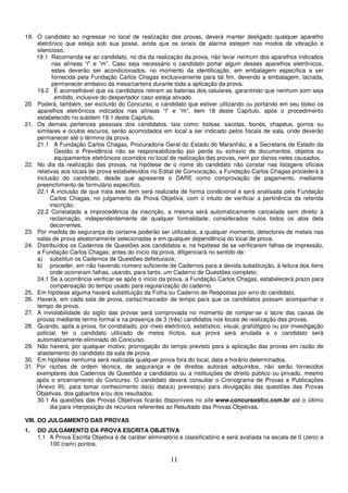11
19. O candidato ao ingressar no local de realização das provas, deverá manter desligado qualquer aparelho
eletrônico que esteja sob sua posse, ainda que os sinais de alarme estejam nos modos de vibração e
silencioso.
19.1 Recomenda-se ao candidato, no dia da realização da prova, não levar nenhum dos aparelhos indicados
nas alíneas “l” e “m”. Caso seja necessário o candidato portar algum desses aparelhos eletrônicos,
estes deverão ser acondicionados, no momento da identificação, em embalagem específica a ser
fornecida pela Fundação Carlos Chagas exclusivamente para tal fim, devendo a embalagem, lacrada,
permanecer embaixo da mesa/carteira durante toda a aplicação da prova.
19.2 É aconselhável que os candidatos retirem as baterias dos celulares, garantindo que nenhum som seja
emitido, inclusive do despertador caso esteja ativado.
20. Poderá, também, ser excluído do Concurso, o candidato que estiver utilizando ou portando em seu bolso os
aparelhos eletrônicos indicados nas alíneas “l” e “m”, item 18 deste Capítulo, após o procedimento
estabelecido no subitem 19.1 deste Capítulo.
21. Os demais pertences pessoais dos candidatos, tais como: bolsas, sacolas, bonés, chapéus, gorros ou
similares e óculos escuros, serão acomodados em local a ser indicado pelos fiscais de sala, onde deverão
permanecer até o término da prova.
21.1 A Fundação Carlos Chagas, Procuradoria Geral do Estado do Maranhão, e a Secretaria de Estado da
Gestão e Previdência não se responsabilizarão por perda ou extravio de documentos, objetos ou
equipamentos eletrônicos ocorridos no local de realização das provas, nem por danos neles causados.
22. No dia da realização das provas, na hipótese de o nome do candidato não constar nas listagens oficiais
relativas aos locais de prova estabelecidos no Edital de Convocação, a Fundação Carlos Chagas procederá à
inclusão do candidato, desde que apresente o DARE como comprovação de pagamento, mediante
preenchimento de formulário específico.
22.1 A inclusão de que trata este item será realizada de forma condicional e será analisada pela Fundação
Carlos Chagas, no julgamento da Prova Objetiva, com o intuito de verificar a pertinência da referida
inscrição.
22.2 Constatada a improcedência da inscrição, a mesma será automaticamente cancelada sem direito à
reclamação, independentemente de qualquer formalidade, considerados nulos todos os atos dela
decorrentes.
23. Por medida de segurança do certame poderão ser utilizados, a qualquer momento, detectores de metais nas
salas de prova aleatoriamente selecionadas e em qualquer dependência do local de prova.
24. Distribuídos os Cadernos de Questões aos candidatos e, na hipótese de se verificarem falhas de impressão,
a Fundação Carlos Chagas, antes do início da prova, diligenciará no sentido de:
a) substituir os Cadernos de Questões defeituosos;
b) proceder, em não havendo número suficiente de Cadernos para a devida substituição, à leitura dos itens
onde ocorreram falhas, usando, para tanto, um Caderno de Questões completo;
24.1 Se a ocorrência verificar-se após o início da prova, a Fundação Carlos Chagas, estabelecerá prazo para
compensação do tempo usado para regularização do caderno.
25. Em hipótese alguma haverá substituição da Folha ou Caderno de Respostas por erro do candidato.
26. Haverá, em cada sala de prova, cartaz/marcador de tempo para que os candidatos possam acompanhar o
tempo de prova.
27. A inviolabilidade do sigilo das provas será comprovada no momento de romper-se o lacre das caixas de
provas mediante termo formal e na presença de 3 (três) candidatos nos locais de realização das provas.
28. Quando, após a prova, for constatado, por meio eletrônico, estatístico, visual, grafológico ou por investigação
policial, ter o candidato utilizado de meios ilícitos, sua prova será anulada e o candidato será
automaticamente eliminado do Concurso.
29. Não haverá, por qualquer motivo, prorrogação do tempo previsto para a aplicação das provas em razão de
afastamento do candidato da sala de prova.
30. Em hipótese nenhuma será realizada qualquer prova fora do local, data e horário determinados.
31. Por razões de ordem técnica, de segurança e de direitos autorais adquiridos, não serão fornecidos
exemplares dos Cadernos de Questões a candidatos ou a instituições de direito público ou privado, mesmo
após o encerramento do Concurso. O candidato deverá consultar o Cronograma de Provas e Publicações
(Anexo III), para tomar conhecimento da(s) data(s) prevista(s) para divulgação das questões das Provas
Objetivas, dos gabaritos e/ou dos resultados.
30.1 As questões das Provas Objetivas ficarão disponíveis no site www.concursosfcc.com.br até o último
dia para interposição de recursos referentes ao Resultado das Provas Objetivas.
VIII. DO JULGAMENTO DAS PROVAS
1. DO JULGAMENTO DA PROVA ESCRITA OBJETIVA
1.1 A Prova Escrita Objetiva é de caráter eliminatório e classificatório e será avaliada na escala de 0 (zero) a
100 (cem) pontos.
 