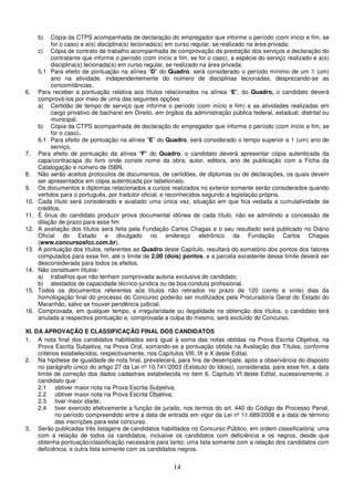 14
b) Cópia da CTPS acompanhada de declaração do empregador que informe o período (com início e fim, se
for o caso) e a(s) disciplina(s) lecionada(s) em curso regular, se realizado na área privada;
c) Cópia de contrato de trabalho acompanhada de comprovação da prestação dos serviços e declaração do
contratante que informe o período (com início e fim, se for o caso), a espécie do serviço realizado e a(s)
disciplina(s) lecionada(s) em curso regular, se realizado na área privada;
5.1 Para efeito de pontuação na alínea “D” do Quadro, será considerado o período mínimo de um 1 (um)
ano na atividade, independentemente do número de disciplinas lecionadas, desprezando-se as
concomitâncias.
6. Para receber a pontuação relativa aos títulos relacionados na alínea “E”, do Quadro, o candidato deverá
comprová-los por meio de uma das seguintes opções:
a) Certidão de tempo de serviço que informe o período (com início e fim) e as atividades realizadas em
cargo privativo de bacharel em Direito, em órgãos da administração pública federal, estadual, distrital ou
municipal.
b) Cópia da CTPS acompanhada de declaração do empregador que informe o período (com início e fim, se
for o caso).
6.1 Para efeito de pontuação na alínea “E” do Quadro, será considerado o tempo superior a 1 (um) ano de
serviço.
7. Para efeito de pontuação da alínea "F" do Quadro, o candidato deverá apresentar cópia autenticada da
capa/contracapa do livro onde conste nome da obra, autor, editora, ano de publicação com a Ficha da
Catalogação e número de ISBN.
8. Não serão aceitos protocolos de documentos, de certidões, de diplomas ou de declarações, os quais devem
ser apresentados em cópia autenticada por tabelionato.
9. Os documentos e diplomas relacionados a cursos realizados no exterior somente serão considerados quando
vertidos para o português, por tradutor oficial, e reconhecidos segundo a legislação própria.
10. Cada título será considerado e avaliado uma única vez, situação em que fica vedada a cumulatividade de
créditos.
11. É ônus do candidato produzir prova documental idônea de cada título, não se admitindo a concessão de
dilação de prazo para esse fim
12. A avaliação dos títulos será feita pela Fundação Carlos Chagas e o seu resultado será publicado no Diário
Oficial do Estado e divulgado no endereço eletrônico da Fundação Carlos Chagas
(www.concursosfcc.com.br).
13. A pontuação dos títulos, referentes ao Quadro deste Capítulo, resultará do somatório dos pontos dos fatores
computados para esse fim, até o limite de 2,00 (dois) pontos, e a parcela excedente desse limite deverá ser
desconsiderada para todos os efeitos.
14. Não constituem títulos:
a) trabalhos que não tenham comprovada autoria exclusiva do candidato;
b) atestados de capacidade técnico-jurídica ou de boa conduta profissional.
15. Todos os documentos referentes aos títulos não retirados no prazo de 120 (cento e vinte) dias da
homologação final do processo do Concurso poderão ser inutilizados pela Procuradoria Geral do Estado do
Maranhão, salvo se houver pendência judicial.
16. Comprovada, em qualquer tempo, a irregularidade ou ilegalidade na obtenção dos títulos, o candidato terá
anulada a respectiva pontuação e, comprovada a culpa do mesmo, será excluído do Concurso.
XI. DA APROVAÇÃO E CLASSIFICAÇÃO FINAL DOS CANDIDATOS
1. A nota final dos candidatos habilitados será igual à soma das notas obtidas na Prova Escrita Objetiva, na
Prova Escrita Subjetiva, na Prova Oral, somando-se a pontuação obtida na Avaliação dos Títulos, conforme
critérios estabelecidos, respectivamente, nos Capítulos VIII, IX e X deste Edital.
2. Na hipótese de igualdade de nota final, prevalecerá, para fins de desempate, após a observância do disposto
no parágrafo único do artigo 27 da Lei nº 10.741/2003 (Estatuto do Idoso), considerada, para esse fim, a data
limite de correção dos dados cadastrais estabelecida no item 6, Capítulo VI deste Edital, sucessivamente, o
candidato que:
2.1 obtiver maior nota na Prova Escrita Subjetiva;
2.2 obtiver maior nota na Prova Escrita Objetiva;
2.3 tiver maior idade;
2.4 tiver exercido efetivamente a função de jurado, nos termos do art. 440 do Código de Processo Penal,
no período compreendido entre a data de entrada em vigor da Lei nº 11.689/2008 e a data de término
das inscrições para este concurso.
3. Serão publicadas três listagens de candidatos habilitados no Concurso Público, em ordem classificatória: uma
com a relação de todos os candidatos, inclusive os candidatos com deficiência e os negros, desde que
obtenha pontuação/classificação necessária para tanto; uma lista somente com a relação dos candidatos com
deficiência, e outra lista somente com os candidatos negros.
 