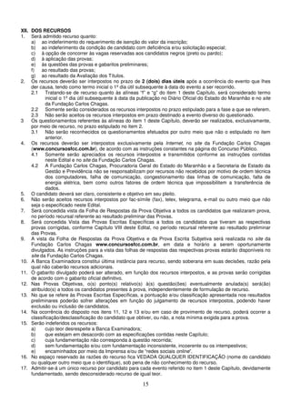 15
XII. DOS RECURSOS
1. Será admitido recurso quanto:
a) ao indeferimento do requerimento de isenção do valor da inscrição;
b) ao indeferimento da condição de candidato com deficiência e/ou solicitação especial;
c) à opção de concorrer às vagas reservadas aos candidatos negros (preto ou pardo);
d) à aplicação das provas;
e) às questões das provas e gabaritos preliminares;
f) ao resultado das provas;
g) ao resultado da Avaliação dos Títulos.
2. Os recursos deverão ser interpostos no prazo de 2 (dois) dias úteis após a ocorrência do evento que lhes
der causa, tendo como termo inicial o 1º dia útil subsequente à data do evento a ser recorrido.
2.1 Tratando-se de recurso quanto às alíneas “f” e “g” do item 1 deste Capítulo, será considerado termo
inicial o 1º dia útil subsequente à data da publicação no Diário Oficial do Estado do Maranhão e no site
da Fundação Carlos Chagas.
2.2 Somente serão considerados os recursos interpostos no prazo estipulado para a fase a que se referem.
2.3 Não serão aceitos os recursos interpostos em prazo destinado a evento diverso do questionado.
3 Os questionamentos referentes às alíneas do item 1 deste Capítulo, deverão ser realizados, exclusivamente,
por meio de recurso, no prazo estipulado no item 2.
3.1 Não serão reconhecidos os questionamentos efetuados por outro meio que não o estipulado no item
anterior.
4. Os recursos deverão ser interpostos exclusivamente pela Internet, no site da Fundação Carlos Chagas
(www.concursosfcc.com.br), de acordo com as instruções constantes na página do Concurso Público.
4.1 Somente serão apreciados os recursos interpostos e transmitidos conforme as instruções contidas
neste Edital e no site da Fundação Carlos Chagas.
4.2 A Fundação Carlos Chagas, Procuradoria Geral do Estado do Maranhão e a Secretaria de Estado da
Gestão e Previdência não se responsabilizam por recursos não recebidos por motivo de ordem técnica
dos computadores, falha de comunicação, congestionamento das linhas de comunicação, falta de
energia elétrica, bem como outros fatores de ordem técnica que impossibilitem a transferência de
dados.
5. O candidato deverá ser claro, consistente e objetivo em seu pleito.
6. Não serão aceitos recursos interpostos por fac-símile (fax), telex, telegrama, e-mail ou outro meio que não
seja o especificado neste Edital.
7. Será concedida vista da Folha de Respostas da Prova Objetiva a todos os candidatos que realizaram prova,
no período recursal referente ao resultado preliminar das Provas.
8. Será concedida Vista das Provas Escritas Específicas a todos os candidatos que tiveram as respectivas
provas corrigidas, conforme Capítulo VIII deste Edital, no período recursal referente ao resultado preliminar
das Provas.
9. A vista da Folha de Respostas da Prova Objetiva e da Prova Escrita Subjetiva será realizada no site da
Fundação Carlos Chagas www.concursosfcc.com.br, em data e horário a serem oportunamente
divulgados. As instruções para a vista das folhas de respostas das respectivas provas estarão disponíveis no
site da Fundação Carlos Chagas.
10. A Banca Examinadora constitui última instância para recurso, sendo soberana em suas decisões, razão pela
qual não caberão recursos adicionais.
11. O gabarito divulgado poderá ser alterado, em função dos recursos interpostos, e as provas serão corrigidas
de acordo com o gabarito oficial definitivo.
12. Nas Provas Objetivas, o(s) ponto(s) relativo(s) à(s) questão(ões) eventualmente anulada(s) será(ão)
atribuído(s) a todos os candidatos presentes à prova, independentemente de formulação de recurso.
13. No que se refere às Provas Escritas Específicas, a pontuação e/ou classificação apresentada nos resultados
preliminares poderão sofrer alterações em função do julgamento de recursos interpostos, podendo haver
exclusão ou inclusão de candidatos.
14. Na ocorrência do disposto nos itens 11, 12 e 13 e/ou em caso de provimento de recurso, poderá ocorrer a
classificação/desclassificação do candidato que obtiver, ou não, a nota mínima exigida para a prova.
15. Serão indeferidos os recursos:
a) cujo teor desrespeite a Banca Examinadora;
b) que estejam em desacordo com as especificações contidas neste Capítulo;
c) cuja fundamentação não corresponda à questão recorrida;
d) sem fundamentação e/ou com fundamentação inconsistente, incoerente ou os intempestivos;
e) encaminhados por meio da Imprensa e/ou de “redes sociais online”.
16. No espaço reservado às razões do recurso fica VEDADA QUALQUER IDENTIFICAÇÃO (nome do candidato
ou qualquer outro meio que o identifique), sob pena de não conhecimento do recurso.
17. Admitir-se-á um único recurso por candidato para cada evento referido no item 1 deste Capítulo, devidamente
fundamentado, sendo desconsiderado recurso de igual teor.
 