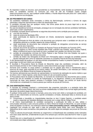 16
18. As respostas à todos os recursos, quer procedentes ou improcedentes, serão levadas ao conhecimento de
todos os candidatos inscritos no Concurso por meio do site da Fundação Carlos Chagas
(www.concursosfcc.com.br), sem qualquer caráter didático, e ficarão disponíveis pelo prazo de 7 (sete) dias a
contar da data de sua divulgação.
XIII. DO PROVIMENTO DO CARGO
1. Os candidatos habilitados serão nomeados a critério da Administração, conforme o número de vagas
oferecidas e seguindo rigorosamente a ordem de classificação final.
2. O candidato nomeado que, por qualquer motivo, não tomar posse dentro do prazo legal terá o ato de
nomeação tornado sem efeito.
3. No caso de desistência formal da nomeação, prosseguir-se-á à nomeação dos demais candidatos habilitados,
observada a ordem classificatória.
4. O candidato nomeado deverá apresentar os seguintes documentos como condição para sua posse:
a) uma foto 3x4 recente;
b) cópia da carteira de identidade (RG);
c) cópia autenticada do diploma de bacharel em Direito, devidamente registrado pelo Ministério da
Educação;
d) cópia autenticada do título de eleitor e de documento que comprove estar o candidato em dia com as
obrigações eleitorais ou certidão negativa da Justiça Eleitoral;
e) cópia autenticada de documento que comprove a quitação de obrigações concernentes ao serviço
militar, se do sexo masculino;
f) cópia do documento de registro no Cadastro de Pessoas Físicas do Ministério da Fazenda (CPF);
g) certidão negativa ou folha corrida expedida pelo Poder Judiciário dos Estados, pelas Justiças Federal,
Militar e Eleitoral do local ou dos locais em que o candidato tiver residido nos últimos cinco anos;
h) certidão de antecedentes criminais da Polícia Federal e das Polícias Civis dos Estados nos quais o
candidato tiver residido nos últimos cinco anos;
i) certidão da Ordem dos Advogados do Brasil com informações sobre a situação do candidato perante
aquela instituição bem como se responde a processo no Conselho/Tribunal de Ética da instituição.
5. A não apresentação de qualquer um dos documentos comprobatórios fixados no presente Capítulo, dentro do
prazo legal, tornará sem efeito sua nomeação.
6. É facultado à Procuradoria Geral do Estado do Maranhão exigir dos candidatos nomeados, além da
documentação prevista no item 4 deste Capítulo, outros documentos que julgar necessário.
7. Somente será investido no cargo público o candidato que for julgado apto física e mentalmente para o
exercício do cargo, após submeter-se ao exame médico, de caráter eliminatório, a ser realizado por médico
integrante da Junta Médica Oficial do Estado do Maranhão.
8. Os exames admissionais que deverão ser apresentados no momento da realização do exame médico a que
se refere o item 7 deste Capítulo, serão discriminados em ato convocatório próprio.
9. A Procuradoria Geral do Estado do Maranhão, no momento do recebimento dos documentos para a posse,
afixará foto 3x4 do candidato no Cartão de Autenticação e, na sequência, coletará a sua assinatura e a
transcrição de frase, para posterior remessa à Fundação Carlos Chagas, que emitirá um laudo técnico
informando se o empossado é a mesma pessoa que realizou as provas do Concurso.
XIV. DAS DISPOSIÇÕES FINAIS
1. A inscrição do candidato implicará o conhecimento das presentes instruções e a aceitação tácita das
condições do Concurso Público, tais como se acham estabelecidas no Edital e nas normas legais pertinentes,
das quais não poderá alegar desconhecimento.
2. A qualquer tempo poder-se-á anular a inscrição, prova e/ou tornar sem efeito a nomeação do candidato, em
todos os atos relacionados ao Concurso, quando constatada a omissão, declaração falsa ou diversa da que
devia constar.
2.1 Comprovada a inexatidão ou irregularidades descritas no item 3 deste Capítulo, o candidato estará
sujeito a responder por falsidade ideológica, de acordo com o artigo 299 do Código Penal.
3. É de inteira responsabilidade do candidato acompanhar a publicação de todos os atos, editais e
comunicados referentes a este concurso público no Diário Oficial do Estado do Maranhão, os quais também
serão divulgados na Internet, nos endereços eletrônicos www.concursosfcc.com.br e www.pge.ma.gov.br.
4. Legislação com entrada em vigor após a data de publicação deste Edital, bem como alterações em
dispositivos de lei e atos normativos a ele posteriores, não serão objeto de avaliação nas provas do Concurso
Público.
5. Todos os cálculos de pontuação referentes ao Julgamento e à Classificação dos candidatos serão realizados
com duas casas decimais, arredondando-se para cima sempre que a terceira casa decimal for maior ou igual
a cinco.
6. Haverá lista com a classificação do candidato em cada etapa do concurso com finalidade única e exclusiva de
convocação para etapa subsequente.
 