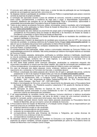 17
7. O concurso será válido pelo prazo de 2 (dois) anos, a contar da data da publicação de sua homologação,
podendo ser prorrogado por igual período, uma única vez.
8. As despesas relativas à participação do candidato no Concurso Público e à apresentação para posse e exercício
correrão às expensas do próprio candidato.
9. A nomeação dos aprovados durante o prazo de validade do concurso, incluindo a eventual prorrogação,
ficará sujeita, cumulativamente, à existência de vaga para o cargo; à disponibilidade orçamentária e
financeira; obediência aos preceitos da Lei de Responsabilidade Fiscal e conveniência, oportunidade e
necessidade demonstradas pela Procuradoria Geral do Estado do Maranhão.
10. Todos os atos relativos ao presente Concurso, editais, convocações, avisos e resultados, até a homologação
do resultado final, serão publicados no Diário Oficial do Estado do Maranhão e no site da Fundação Carlos
Chagas (www.concursosfcc.com.br).
10.1 As publicações dos atos relativos ao provimento de cargos após a homologação do Concurso serão de
competência da Procuradoria Geral do Estado do Maranhão e da Secretaria de Estado da Gestão e
Previdência e publicados no Diário Oficial do Estado do Maranhão.
10.2 Serão publicados no Diário Oficial do Estado do Maranhão apenas os resultados dos candidatos que
lograram habilitação no Concurso.
11. Ficarão disponíveis o boletim de desempenho do candidato para consulta por meio do CPF e do número de
inscrição do candidato, no endereço eletrônico da Fundação Carlos Chagas (www.concursosfcc.com.br) na
data em que os resultados das provas forem publicados no Diário Oficial do Estado.
12. O não atendimento pelo candidato das condições estabelecidas neste Edital, implicará sua eliminação do
Concurso Público, a qualquer tempo.
13. O acompanhamento das publicações, editais, avisos e comunicados referentes ao Concurso Público é de
responsabilidade exclusiva do candidato. Não serão prestadas por telefone informações relativas ao resultado
do Concurso Público.
14. Não serão fornecidos atestados, declarações, certificados ou certidões relativas à habilitação, classificação
ou nota de candidatos, valendo para tal fim o Boletim de Desempenho disponível no endereço eletrônico da
Fundação Carlos Chagas, conforme item 11 deste Capítulo, e a publicação do resultado final e da
homologação no Diário Oficial do Estado do Maranhão.
15. Os itens deste Edital poderão sofrer eventuais alterações, atualizações ou acréscimos enquanto não
consumada a providência ou evento que lhes disser respeito, até a data da convocação dos candidatos para
a Prova correspondente, circunstância que será mencionada em Edital ou aviso a ser publicado.
16. Em caso de alteração dos dados pessoais (nome, endereço, telefone para contato, sexo, data de
nascimento etc.) constantes no Formulário de Inscrição, o candidato deverá:
16.1Efetuar a atualização dos dados pessoais até o terceiro dia útil após a aplicação das provas, conforme
estabelecido no item 6 do Capítulo VII deste Edital, por meio do site www.concursosfcc.com.br.
16.2Após o prazo estabelecido no item 16.1 até a homologação dos Resultados, encaminhar via Sedex
ou Aviso de Recebimento (AR), à Fundação Carlos Chagas (A/C Serviço de Atendimento ao
Candidato - SAC – Ref.: Atualização de Dados Cadastrais/PGE-MA– Av. Prof. Francisco Morato,
1565, Jardim Guedala – São Paulo – SP – CEP 05513-900).
16.3Após a homologação do Concurso, encaminhar requerimento da alteração para a Procuradoria Geral
do Estado do Maranhão – Av. Presidente Juscelino, Loteamento nº 25, quadra 22, Quintas do Calhau -
São Luís/MA – CEP 65072-280.
16.4As alterações de dados referidos no Capítulo XI, item 2 e seus subitens, somente serão
consideradas quando solicitadas no prazo estabelecido no item 16.1 deste Capítulo, por fazerem
parte dos critérios de desempate dos candidatos.
17. É de responsabilidade do candidato manter seu endereço (inclusive eletrônico) e telefone atualizados
para viabilizar os contatos necessários, sob pena de perder o prazo de uma eventual consulta ou,
quando for nomeado, perder o prazo para tomar posse, caso não seja localizado.
17.1O candidato aprovado deverá manter seus dados pessoais atualizados na Procuradoria Geral do
Estado do Maranhão, até que se expire o prazo de validade do Concurso.
18. A Procuradoria Geral do Estado do Maranhão e a Fundação Carlos Chagas não se responsabilizam por
eventuais prejuízos ao candidato decorrentes de:
a) endereço eletrônico errado ou não atualizado;
b) endereço de correspondência não atualizado;
c) endereço de correspondência de difícil acesso;
d) correspondência devolvida pela Empresa de Correios e Telégrafos, por razões diversas de
fornecimento e/ou endereço errado do candidato;
e) correspondência recebida por terceiros.
19. As despesas relativas à participação do candidato no Concurso e ao ingresso no Órgão correrão às
expensas do próprio candidato, eximida qualquer responsabilidade por parte da Procuradoria Geral do
Estado do Maranhão e da Fundação Carlos Chagas.
 