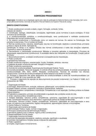 19
ANEXO I
CONTEÚDO PROGRAMÁTICO
Observação: Considerar-se-á a legislação vigente até a data da publicação do Edital de Abertura das Inscrições, bem como
jurisprudência dominante e Súmulas do Supremo Tribunal Federal e do Superior Tribunal de Justiça.
DIREITO CONSTITUCIONAL
I .
1. Direito constitucional: conceito e objeto, origem, formação, conteúdo, fontes,
métodos de trabalho.
2. Constituição: tipologia, classificação, concepções, legitimidade, pauta normativa e pauta axiológica. A força
normativa da Constituição.
3. A constitucionalização simbólica: a constitucionalização, texto constitucional e realidade constitucional.
Efetividade das normas constitucionais.
4. Do sistema constitucional: a Constituição como um sistema de normas. Os valores na Constituição. Dos
preceitos fundamentais. Fins e funções do Estado.
5. Normas constitucionais: natureza, classificação, lacunas na Constituição, espécies e características, princípios
jurídicos e regras de direito. Aplicação da
Constituição no tempo e no espaço. Eficácia das normas constitucionais e tutela das situações subjetivas.
Orçamento e reserva do possível.
6. Hermenêutica e interpretação constitucional. Métodos e conceitos aplicados à interpretação. Princípios de
interpretação especificamente constitucional. A sociedade aberta dos intérpretes da Constituição. Criação judicial
do Direito.
7. Neoconstitucionalismo. Jurisdição constitucional e conseqüências da interpretação.
8. Poder constituinte:
a) perspectivas históricas;
b) Poder constituinte originário: caracterização, função, finalidade, atributos, natureza;
c) Espécies de poder constituinte derivado: atuação e limitações;
d) Poder constituinte supranacional.
9. Controle de constitucionalidade. Supremacia da Constituição Federal. Teoria
da inconstitucionalidade. Teoria da recepção. O controle difuso da constitucionalidade. O controle concentrado da
constitucionalidade (ADI, ADC, ADPF). Mutações constitucionais. Técnicas de decisões nos tribunais
constitucionais. Controle de constitucionalidade do direito estadual e do direito municipal.
10. Processo e julgamento das ações declaratória de constitucionalidade e direta de inconstitucionalidade (Lei
Federal nº 9.868, de 10 de novembro de 1999)
11. Processo e julgamento da arguição de descumprimento de preceito fundamental ( Lei Federal nº 9.882, de 3
de dezembro de 1999).
II.
1. Organização do Estado:
a) Formação, desenvolvimento, evolução, soberania, globalização, comunidades internacionais;
b) Estado Federal: conceito, surgimento, evolução e características, vedações;
c) Federação brasileira: componentes e intervenção. Competências e sua repartição. Conflitos jurídicos no Estado
Federal brasileiro;
d) Federalismo cooperativo, princípio da solidariedade e igualação das condições sociais de vida.
2. União: natureza jurídica, competências e bens.
3. Estados federados: natureza jurídica, competências, autonomia, capacidade de auto-organização e seus
limites, Constituição Estadual e seus elementos e organização política do Estado do Maranhão.
4. Municípios: natureza jurídica, criação, competências, autonomia, capacidade de auto-organização e seus
limites, lei orgânica e seus elementos, regiões metropolitanas, aglomerações urbanas e microrregiões.
5. Distrito Federal e Territórios.
6. Organização administrativa do Estado:
a) Administração Pública: noção, normas e organização;
b) Princípios constitucionais da Administração Pública;
c) Servidores públicos civis e militares: regime jurídico constitucional;
d) Responsabilidade Civil do Estado.
7. Organização funcional do Estado:
a) princípio da separação dos poderes: essência, evolução, significado e atualidade;
b) controles interorgânicos e funções típicas e atípicas de cada poder.
8. Poder Legislativo:
a) funções, organização e funcionamento;
 