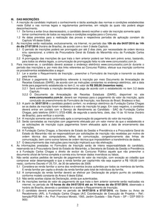 2
III. DAS INSCRIÇÕES
1. A inscrição do candidato implicará o conhecimento e tácita aceitação das normas e condições estabelecidas
neste Edital e nas normas legais e regulamentos pertinentes, em relação às quais não poderá alegar
desconhecimento.
1.1 De forma a evitar ônus desnecessário, o candidato deverá recolher o valor de inscrição somente após
tomar conhecimento de todos os requisitos e condições exigidas para o Concurso.
1.2 As datas previstas para a realização das provas e respectivos períodos de aplicação constam do
Capítulo VII deste Edital.
2. As inscrições serão realizadas, exclusivamente, via Internet, no período das 10h do dia 04/07/2016 às 14h
do dia 27/07/2016 (horário de Brasília), de acordo com o item 3 deste Capítulo.
2.1 O período de inscrições poderá ser prorrogado por até 2 dias úteis, por necessidade de ordem técnica
e/ou operacional, a critério da Procuradoria Geral do Estado do Maranhão e/ou da Fundação Carlos
Chagas.
2.2 A prorrogação das inscrições de que trata o item anterior poderá ser feita sem prévio aviso, bastando,
para todos os efeitos legais, a comunicação de prorrogação feita no site www.concursosfcc.com.br.
3. Para inscrever-se, o candidato deverá acessar o endereço eletrônico www.concursosfcc.com.br durante o
período das inscrições e, por meio dos links referentes ao Concurso Público, efetuar sua inscrição conforme
os procedimentos estabelecidos a seguir:
3.1 Ler e aceitar o Requerimento de Inscrição , preencher o Formulário de Inscrição e transmitir os dados
pela Internet.
3.2 Efetuar o pagamento da importância referente à inscrição por meio Documento de Arrecadação de
Receitas Estaduais (DARE), de acordo com as instruções constantes no endereço eletrônico, até a data
limite para pagamento estabelecida no item 2, no valor de R$ 300,00 (trezentos reais).
3.2.1 Será confirmada a inscrição devidamente paga de acordo com o estabelecido no item 3.2 deste
Capítulo.
3.2.2 O Documento de Arrecadação de Receitas Estaduais (DARE), disponível no site
www.concursosfcc.com.br, deverá ser impresso para o pagamento do valor da inscrição, após
conclusão do preenchimento do Formulário de Inscrição, nos Bancos do Brasil, Bradesco e Itaú.
3.3 A partir de 30/07/2016 o candidato poderá conferir, no endereço eletrônico da Fundação Carlos Chagas
se os dados da inscrição foram recebidos e o valor da inscrição foi pago. Em caso negativo, o candidato
deverá entrar em contato com o Serviço de Atendimento ao Candidato - SAC da Fundação Carlos
Chagas, pelo telefone (0XX11) 3723-4388, de segunda a sexta-feira, úteis, das 10 às 16 horas (horário
de Brasília), para verificar o ocorrido.
3.4 A inscrição somente será confirmada após a comprovação do pagamento do valor da inscrição.
3.5 Serão canceladas as inscrições com pagamento efetuado por um valor menor do que o estabelecido e
as solicitações de inscrição cujos pagamentos forem efetuados após a data de encerramento das
inscrições.
3.6 A Fundação Carlos Chagas, a Secretaria de Estado da Gestão e Previdência e a Procuradoria Geral do
Estado do Maranhão não se responsabilizam por solicitações de inscrição não recebidas por motivo de
ordem técnica dos computadores, falhas de comunicação, congestionamento das linhas de
comunicação, bem como outros fatores de ordem técnica que impossibilitem a transferência de dados.
3.7 O descumprimento das instruções para inscrição implicará sua não efetivação.
4. As informações prestadas no Formulário de Inscrição serão de inteira responsabilidade do candidato,
reservando-se à Procuradoria Geral do Estado do Maranhão, a Secretaria de Estado da Gestão e Previdência
e à Fundação Carlos Chagas o direito de excluir do Concurso Público aquele que não preencher o
documento oficial de forma completa e correta e/ou fornecer dados inverídicos ou falsos.
5. Não serão aceitos pedidos de isenção de pagamento do valor da inscrição, com exceção ao cidadão que
comprovar estar desempregado e que a renda familiar per capita/mês não seja superior a R$ 100,00 (cem
reais), conforme Decreto nº 25.731, de 30 de setembro de 2009.
5.1 Considera-se renda familiar a soma dos rendimentos brutos auferidos por todos os membros da família.
E renda familiar per capita a divisão da renda familiar pelo total de indivíduos da família.
5.2 A comprovação da renda familiar deverá se efetivar por Declaração de próprio punho do candidato,
conforme modelo constante do Anexo II deste Edital.
5.3 Não serão aceitas cópias da Declaração, ainda que autenticadas.
5.4 As inscrições isentas do valor do pagamento de que trata o item anterior somente serão realizadas via
internet, no período de 10 horas do dia 04/07/2016 até as 14 horas do dia 07/07/2016, observado o
horário de Brasília, devendo o candidato ler e aceitar o Requerimento de Inscrição.
5.5 O candidato deverá encaminhar no período de 04/07/2016 a 07/07/2016, via Sedex ou Aviso de
Recebimento (AR), à Fundação Carlos Chagas (A/C Coordenação de Execução de Projetos – Ref.:
Isenção/PGE-MA – Av. Prof. Francisco Morato, 1565, Jardim Guedala – São Paulo – SP – CEP 05513-
900):
 