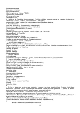 20
b) atos parlamentares;
c) espécies normativas;
d) processo legislativo;
e) Lei Complementar Federal nº 93/95;
f) estatuto dos congressistas;
g) Tribunal de Contas.
9. Poder Executivo:
a) Presidente da República, Governadores e Prefeitos: eleição, reeleição, perda do mandato, impedimento,
substituição, sucessão, vacância, responsabilidade e atribuições;
b) Ministros de Estado, Conselho da República e Conselho de Defesa Nacional.
10. Poder Judiciário:
a) funções, organização, competências e funcionamento;
b) estatuto da magistratura e seus princípios informativos;
c) garantias institucionais da função judicial;
d) precatórios;
e) jurisdição constitucional do Supremo Tribunal Federal e do Tribunal de
Justiça do Estado do Maranhão;
f) súmula vinculante;
g) Conselho Nacional de Justiça;
h) responsabilidade do Estado por atos jurisdicionais;
i) o papel do tribunal constitucional na efetivação da Justiça;
j) políticas públicas e controle jurisdicional.
11. Funções essenciais à Justiça:
a) Ministério Público, Defensoria Pública e Advocacia: regime jurídico;
b) Procuradoria Geral do Estado: enquadramento constitucional, princípios, garantias institucionais e funcionais.
12. Sistema constitucional das crises:
a) estado de defesa;
b) estado de sítio;
c) Forças armadas;
d) Segurança pública.
13. Finanças públicas:
a) normas gerais;
b) orçamentos: princípios, elaboração, gestão, fiscalização e controle da execução orçamentária.
14. Ordem econômica e financeira:
a) princípios gerais e fins da ordem econômica;
b) atuação e posicionamento do Estado no domínio econômico;
c) das propriedades na ordem econômica;
d) política urbana: bases constitucionais do direito urbanístico;
e) política agrícola fundiária e reforma agrária;
f) sistema financeiro nacional;
g) a justiça social.
15. Ordem social:
a) fundamentos e objetivos;
b) seguridade social;
c) educação, cultura e desporto;
d) comunicação social;
e) meio ambiente;
f) família, criança, adolescente e idoso;
g) índios;
h) a justiça social.
III.
1. Direitos e garantias fundamentais: conceito, evolução, estrutura, características, funções, titularidade,
destinatários, espécies, colisão e ponderação de valores. Teoria geral das garantias. O conflito de direitos
fundamentais. Limitações dos direitos fundamentais. A teoria da imanência.
2. Proteção judicial dos direitos fundamentais: as ações constitucionais.
3. Proteção não judicial dos direitos fundamentais: direito de resistência e direito de petição.
4. Direitos sociais. Teoria geral dos direitos sociais. Classificação. Efetivação. Intervenção do Poder Judiciário em
tema de implementação de políticas públicas.
5. Direito de nacionalidade. Condição jurídica do estrangeiro no Brasil.
6. Direito de cidadania: direitos políticos positivos e negativos, partidos políticos.
IV
1. Ato das Disposições Constitucionais Transitórias.
 