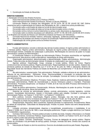 21
V.
1. Constituição do Estado do Maranhão.
DIREITOS HUMANOS
1. Declaração Universal dos Direitos Humanos.
2. Pacto Internacional dos Direitos Civis e Políticos (PIDCP).
3. Pacto Internacional dos Direitos Econômicos, Sociais e Culturais (PIDESC)
4. Convenção Relativa ao Estatuto dos Refugiados; LEI Nº 9.474, DE 22 DE JULHO DE 1997 (Define
mecanismos para a implementação do Estatuto dos Refugiados de 1951, e determina outras providências).
5. Convenção sobre a eliminação de todas as formas de discriminação racial.
6. Convenção sobre a eliminação de todas as formas de discriminação contra a mulher.
7. Convenção contra a tortura e outros tratamentos ou penas cruéis, desumanos ou degradantes.
8. Convenção sobre os direitos da pessoa com deficiência; LEI Nº 13.146, DE 6 DE JULHO DE 2015 (Institui
a Lei Brasileira de Inclusão da Pessoa com Deficiência (Estatuto da Pessoa com Deficiência).
9. Comissão Nacional da Verdade: histórico, atribuições, legislação, audiências públicas e relatórios.
10. Mecanismos de proteção aos direitos humanos na Constituição Federal brasileira de 1988.
11. Federalização de crimes graves contra os Direitos Humanos.
DIREITO ADMINISTRATIVO
1. Função administrativa: conceito e distinção das demais funções estatais. O regime jurídico administrativo e
o interesse público. Regime jurídico administrativo. Aplicação do regime jurídico administrativo a entidades da
Administração Indireta, entidades de colaboração e particulares. Manifestações do exercício de poder na função
administrativa (“poderes da Administração”).
2. A Constituição Federal e os princípios da Administração Pública. Princípios reconhecidos em legislação
infraconstitucional, pela doutrina e pela jurisprudência. Interpretação do direito administrativo.
3. Organização administrativa: desconcentração e descentralização. Órgãos administrativos. Administração
indireta. Tutela dos entes da Administração Indireta. Entidades de colaboração e seu regime jurídico.
4. Agentes públicos: Classificação. Cargo, emprego e função pública. Direito de Greve. Regime
constitucional dos servidores públicos. Regime previdenciário. Responsabilidade do servidor público. Estatuto dos
servidores públicos do Estado do Maranhão (Lei nº 6.107 de 27 de julho de 1994) e alterações. Sistema de
Seguridade Social dos Servidores Públicos do Estado do Maranhão (Lei Complementar nº 73 de 04 de fevereiro
de 2004).
5. Ato administrativo: caracterização. Fato administrativo. Perfeição, validade e eficácia do ato administrativo.
Atributos do ato administrativo. Elementos. Vícios. Discricionariedade e vinculação na produção dos atos
administrativos. Principais espécies. Formas de extinção. Convalidação. Controle de mérito e de legalidade dos
atos administrativos.
6. Processo administrativo: Objetivos. Princípios. Fases. Espécies. Instância administrativa. Representação e
reclamação administrativas. Pedido de reconsideração e recurso hierárquico próprio e impróprio. Prescrição
administrativa. Processos disciplinares. Lei Estadual nº 8.959, de 8 de maio de 2009 (Processo Administrativo no
Estado do Maranhão).
7. Poder de polícia administrativa. Caracterização. Atributos. Manifestações do poder de polícia. Princípios
limitadores do poder de polícia. Abuso de autoridade.
8. Sistemas de controle da administração pública; controle administrativo, controle legislativo, controle
judiciário. Improbidade Administrativa. Acesso à informação pública pelo cidadão. Combate à corrupção na
Administração Pública. Lei Federal nº 12.527/2011. Lei Federal nº 12.846/2013.
9. Bens públicos. Conceito. Classificação. Regime jurídico. Alienação. Uso dos bens públicos pelos
particulares. Tratamento do tema no Estatuto da Cidade (Lei Federal nº 10.257, de 10 de julho de 2001).
10. Limitações ao direito de propriedade. Função social da propriedade. Tombamento. Servidão.
11. Desapropriação. Requisitos. Bens suscetíveis. Espécies previstas no ordenamento. Procedimentos. Meios
de defesa do expropriado. Caducidade da desapropriação. Imissão na posse. Destino dos bens desapropriados.
Retrocessão.
12. Licitação: princípios, obrigatoriedade, dispensa e inexigibilidade, procedimentos e modalidades. A Lei
Federal nº 8.666, de 21 de junho de 1993, e suas alterações posteriores. Pregão e pregão eletrônico (Lei Federal
nº 10.520/2002 e regulamentos).
13. Contratos Administrativos. Parceria público-privada no âmbito da União, Estados e Municípios e no Estado
do Maranhão. Convênios. Consórcios Públicos. Organizações Sociais, OSCIPs. Lei Federal 13.019, de 31 de julho
de 2014 (regime jurídico das parcerias voluntárias)
14. Serviço público. Conceito. Classificação. Princípios. Formas de delegação de serviço público. Regime
jurídico da concessão e da permissão de serviço público. Extinção, reversão dos bens. Direitos dos usuários de
serviço público.
15. Intervenção do Estado no domínio econômico. Exercício de atividade econômica pelo Estado. Regulação.
 