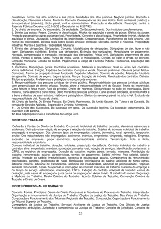 23
potestativo. Forma dos atos jurídicos e sua prova. Nulidades dos atos jurídicos. Negócio jurídico. Conceito e
classificação. Elementos e forma. Ato ilícito. Conceito. Consequências dos atos ilícitos. Ilícito contratual (relativo) e
extracontratual (absoluto). Ilícito penal, civil e administrativo. Prescrição e decadência. Prescrição contra a
Fazenda Pública (Decreto no 20.910/32 e Decreto-lei no 4.597/42).
5. Do direito de empresa. Do empresário. Da sociedade. Do Estabelecimento. Dos institutos complementares.
6. Direito das coisas. Posse. Conceito e classificação. Modos de aquisição e perda da posse. Efeitos da posse.
Proteção possessória (ações possessórias). Propriedade. Conceito e classificação. Propriedade imóvel. Modos de
aquisição e perda. Usucapião. Limitações da propriedade. Desapropriação. Parcelamento do solo urbano. Uso
nocivo da propriedade. Direitos reais sobre coisas alheias: enfiteuse, servidão, penhor e hipoteca. Propriedade
industrial. Marcas e patentes. Propriedade fiduciária.
7. Direito das obrigações. Obrigações. Conceito. Modalidades de obrigações. Obrigações de dar, fazer e não
fazer. Obrigações solidárias. Efeitos das obrigações. Extinção das obrigações. Modalidades de pagamento.
Novação, compensação e transação. Inexecução das obrigações. Prisão civil. Obrigações decorrentes de atos
ilícitos. Perdas e danos. Mora. Purga da mora. Juros e modalidades. Dívidas de valor e dívida de dinheiro.
Correção monetária. Cessão de crédito. Pagamentos a cargo da Fazenda Pública. Precatórios. Liquidação das
obrigações.
8. Contratos. Disposições gerais. Contratos unilaterais, bilaterais e plurilaterais. Sinal ou arras nos contratos.
Vícios redibitórios. Evicção. Espécies de contratos. Compra e venda. Contrato preliminar. Cláusula penal. Mútuo.
Comodato. Termo de ocupação (imóvel funcional). Depósito. Mandato. Contrato de adesão. Alienação fiduciária
em garantia. Contrato de seguro. Jogo e aposta. Fiança. Locação de imóveis. Resolução dos contratos. Distrato.
Títulos ao portador. Preferências e privilégios no concurso de credores.
9. Responsabilidade das pessoas jurídicas de direito público. Responsabilidade das pessoas jurídicas públicas
com personalidade de direito privado. Teorias sobre a responsabilidade civil do Estado. Teoria da imprevisão.
Caso fortuito e força maior. Fato do príncipe. Direito de regresso. Solidariedade na ação de indenização. Dano
material, dano estético e dano moral. Dano moral das pessoas jurídicas. Dano ao meio ambiente, ao consumidor e
a bens e direitos de valor artístico, histórico e paisagístico. Efeitos da sentença penal no juízo cível. Exclusão de
responsabilidade civil. Abuso do direito.
10. Direito de família. Do Direito Pessoal. Do Direito Patrimonial. Da União Estável. Da Tutela e da Curatela. Da
tomada de Decisão Apoiada. Separação e Divórcio. Alimentos.
11. Do Direito das Sucessões. Da sucessão em geral. Da sucessão legítima. Da sucessão testamentária. Do
inventário e da partilha.
12. Das disposições finais e transitórias do Código Civil.
DIREITO DO TRABALHO
Definição e Fontes do Direito do Trabalho. O contrato individual do trabalho: conceito, elementos essenciais e
acidentais. Distinção entre relação de emprego e relação de trabalho. Sujeitos do contrato individual de trabalho:
empregado e empregador. Dos diversos tipos de empregados: urbano, doméstico, rural, aprendiz, temporário,
avulso. Dos trabalhadores não empregados: autônomo, eventual, empreiteiro, cooperado, estagiário. Empresa,
sucessão de empresas, grupo econômico, responsabilidade solidária. Terceirização: lícita e ilícita,
responsabilidade subsidiária.
Contrato individual de trabalho: duração, nulidades, prescrição, decadência. Contrato individual de trabalho e
contratos afins: empreitada, mandato, sociedade, parceria rural, locação de serviços. Identificação profissional: a
CTPS, os registros de empregados. Duração do trabalho: noções gerais, jornada, intervalos. Retribuição do
trabalho: remuneração, salário, características, formas de pagamento. Salário mínimo. Piso salarial. Salário-
família. Proteção do salário: irredutibilidade, isonomia e equiparação salarial. Componentes da remuneração:
gratificações, gorjetas, gratificação de natal. Retribuição indenizatória do salário: adicional de horas extras,
adicional noturno, adicional de transferência, adicional de insalubridade, adicional de periculosidade. Repouso
semanal remunerado. Férias. Suspensão e interrupção do contrato individual de trabalho. Garantia do emprego e
do tempo de serviço: estabilidade, indenização, FGTS. Extinção do contrato individual de trabalho: efeitos da
cessação, justa causa do empregado, justa causa do empregador. Aviso Prévio. O trabalho do menor. Segurança
e Medicina do Trabalho. Direito Coletivo do Trabalho: Acordo Coletivo de Trabalho, Convenção Coletiva de
Trabalho e Direito de Greve.
DIREITO PROCESSUAL DO TRABALHO
Conceito. Fontes. Princípios: Gerais de Direito Processual e Peculiares do Processo do Trabalho. Interpretação.
Organização e funcionamento da Justiça do Trabalho: Órgãos da Justiça do Trabalho. Das Varas do Trabalho.
Composição e Funcionamento dos Tribunais Regionais do Trabalho. Composição, Organização e Funcionamento
do Tribunal Superior do Trabalho.
Corregedoria da Justiça do Trabalho. Serviços Auxiliares da Justiça do Trabalho. Dos Oficiais de Justiça
Avaliadores: atribuições. Jurisdição e competência da Justiça do Trabalho: Conceito de jurisdição. Conceito de
 