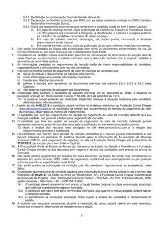 3
5.5.1 Declaração de comprovação de renda familiar (Anexo II);
5.5.2 Declaração ou Certidão expedida pelo INSS com os dados cadastrais contidos no CNIS (Cadastro
Nacional de Informação Social);
5.5.3 Cópia dos respectivos documentos que comprovem a condição citada no item 5 deste Capítulo:
a) Em caso de emprego formal, cópia autenticada da Carteira de Trabalho e Previdência Social
– CTPS (páginas que contenham a fotografia, a identificação, o contrato e a página posterior
ao contrato), do candidato com a baixa do último emprego.
b) Em caso de trabalho informal, declaração, de próprio punho, informando a atividade
desenvolvida e renda mensal.
c) Em caso de servidor público, cópia da publicação do ato que o efetivou e desligou do serviço.
6. Não serão consideradas as cópias não autenticadas bem como os documentos encaminhados via fax, via
Correio Eletrônico ou por outro meio que não o estabelecido neste Edital.
7. Consideram-se, também, cópias autenticadas, para fins de comprovação de documentos de isenção descrita
neste Capítulo, os documentos contendo carimbos com a descrição “confere com o original”, datados e
assinados por autoridade pública.
8. As informações prestadas no requerimento de isenção serão de inteira responsabilidade do candidato,
respondendo civil e criminalmente pelo teor das afirmativas.
9. Não será concedida isenção de pagamento do valor de inscrição ao candidato que:
a) deixar de efetuar o requerimento de inscrição pela Internet;
b) omitir informações e/ou prestar informações inverídicas;
c) fraudar e/ou falsificar documento;
d) pleitear a isenção, sem apresentar os documentos previstos nos subitens 5.5.1, 5.5.2 e 5.5.3 deste
Capítulo;
e) não observar o período de postagem dos documentos.
10. Declaração falsa sujeitará o candidato às sanções previstas em lei, aplicando-se, ainda, o disposto no
parágrafo único do art. 10 do Decreto Federal nº 83.936, de 6 de setembro de 1979.
10.1 A qualquer tempo poderão ser realizadas diligências relativas à situação declarada pelo candidato,
deferindo-se ou não seu pedido.
11. A partir do dia 14/07/2016 o candidato deverá verificar no endereço eletrônico da Fundação Carlos Chagas
www.concursosfcc.com.br os resultados da análise dos requerimentos de isenção do pagamento do valor
da inscrição, observados os motivos de indeferimento.
12. O candidato que tiver seu requerimento de isenção de pagamento do valor da inscrição deferido terá sua
inscrição validada, não gerando o boleto para pagamento de inscrição.
13. O candidato que tiver seu pedido de isenção de pagamento do valor da inscrição indeferido poderá
apresentar recurso no prazo de dois dias úteis após a publicação, no site www.concursosfcc.com.br.
13.1 Após a análise dos recursos será divulgada no site www.concursosfcc.com.br a relação dos
requerimentos deferidos e indeferidos.
14. Os candidatos que tiverem seus pedidos de isenção indeferidos e o recurso julgado improcedente e que
tiverem interesse em participar do certame deverão gerar o Documento de Arrecadação de Receitas
Estaduais (DARE), para pagamento da inscrição, no site da Fundação Carlos Chagas até a data limite de
27/07/2016, de acordo com o item 3 deste Capítulo.
15. A Procuradoria Geral do Estado do Maranhão, Secretaria de Estado da Gestão e Previdência a Fundação
Carlos Chagas eximem-se das despesas com viagens e estada dos candidatos para prestar as provas do
Concurso.
16. Não serão aceitos pagamentos por depósito em caixa eletrônico, via postal, fac-símile (fax), transferência ou
depósito em conta corrente, DOC, ordem de pagamento, condicional e/ou extemporâneos ou por qualquer
outra via que não as especificadas neste Edital.
17. Não serão aceitas as solicitações de inscrição que não atenderem rigorosamente ao estabelecido neste
Edital.
18. O candidato que necessitar de condição especial para realização da prova deverá solicitá-la até o término das
inscrições (27/07/2016), via Sedex ou Aviso de Recebimento (AR), à Fundação Carlos Chagas (Coordenação
de Execução de Projetos – Ref.: Solicitação/Concurso Público – PGE-MA – Av. Prof. Francisco Morato, 1565,
Jardim Guedala – São Paulo – SP – CEP 05513-900).
18.1 O candidato deverá encaminhar, em anexo, o Laudo Médico (original ou cópia autenticada) atualizado
que justifique o atendimento especial solicitado.
18.2 O candidato que não o fizer até o término das inscrições, seja qual for o motivo alegado, poderá não ter
a condição atendida.
18.3 O atendimento às condições solicitadas ficará sujeito à análise de viabilidade e razoabilidade do
pedido.
19. A lactante que necessitar amamentar, durante a realização da prova, poderá fazê-lo em sala reservada,
desde que o requeira, observando os procedimentos a seguir:
 