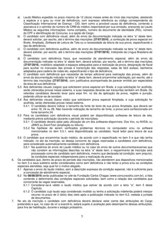 5
a) Laudo Médico expedido no prazo máximo de 12 (doze) meses antes do início das inscrições, atestando
a espécie e o grau ou nível de deficiência, com expressa referência ao código correspondente da
Classificação Internacional de Doença - CID, bem como a provável causa da deficiência, contendo a
assinatura e o carimbo do número do CRM do médico responsável por sua emissão, anexando ao Laudo
Médico as seguintes informações: nome completo, número do documento de identidade (RG), número
do CPF e identificação do Concurso, e a opção de Cargo;
b) O candidato com deficiência visual, além do envio da documentação indicada na letra “a” deste item,
deverá solicitar, por escrito, até o término das inscrições (27/07/2016), a confecção de prova especial em
Braile, Ampliada, Software de Leitura de Tela ou a necessidade da leitura de sua prova, especificando o
tipo de deficiência;
c) O candidato com deficiência auditiva, além do envio da documentação indicada na letra “a” deste item,
deverá solicitar, por escrito, até o término das inscrições (27/07/2016), Intérprete da Língua Brasileira de
Sinais;
d) O candidato com deficiência física, que necessitar de atendimento especial, além do envio da
documentação indicada na letra “a” deste item, deverá solicitar, por escrito, até o término das inscrições
(27/07/2016), mobiliário adaptado e espaços adequados para a realização da prova, designação de fiscal
para auxiliar no manuseio das provas e transcrição das respostas, salas de fácil acesso, banheiros
adaptados para cadeira de rodas etc, especificando o tipo de deficiência;
e) O candidato com deficiência que necessitar de tempo adicional para realização das provas, além do
envio da documentação indicada na letra “a” deste item, deverá encaminhar solicitação, por escrito, até o
término das inscrições (27/07/2016), com justificativa acompanhada de parecer emitido por especialista
da área de sua deficiência.
5.3 Aos deficientes visuais (cegos) que solicitarem prova especial em Braile, e cuja solicitação for acolhida,
serão oferecidas provas nesse sistema, e suas respostas deverão ser transcritas também em Braile. Os
referidos candidatos deverão levar para esse fim, no dia da aplicação da prova, reglete e punção,
podendo utilizar-se de soroban.
5.4 Aos deficientes visuais (baixa visão) que solicitarem prova especial Ampliada, e cuja solicitação for
acolhida, serão oferecidas provas nesse sistema.
5.4.1 O candidato deverá indicar o tamanho da fonte do texto de sua prova Ampliada, que deverá ser
entre 18, 24 ou 28. Não havendo indicação de tamanho de fonte, a prova será confeccionada em
fonte tamanho 24.
5.5 Para os candidatos com deficiência visual poderá ser disponibilizado softwares de leitura de tela,
mediante prévia solicitação (durante o período de inscrições).
5.5.1 O candidato deverá optar pela utilização de um dos softwares disponíveis: Dos Vox, ou NVDA, ou
JAWS ou ZoomText (ampliação ou leitura).
5.5.2 Na hipótese de serem verificados problemas técnicos no computador e/ou no software
mencionados no item 5.5.1, será disponibilizado ao candidato, fiscal ledor para leitura de sua
prova.
5.6 O candidato que encaminhar laudo médico, de acordo com o especificado no item 5 e que não tenha
indicado, no ato da inscrição, se deseja concorrer às vagas reservadas a candidatos com deficiência,
será considerado automaticamente candidato com deficiência.
5.6.1 Na ausência do envio do Laudo médico ou no caso do envio de outros documentos/exames que
não constem as informações descritas na letra “a” deste item, o requerimento de inscrição será
processado como de candidato sem deficiência, mesmo que declarada tal condição; sem prejuízo,
às condições especiais indispensáveis para a realização da prova.
6. Os candidatos que, dentro do prazo do período das inscrições, não atenderem aos dispositivos mencionados
no item 5 e seus subitens serão considerados como sem deficiência e não terão a prova e/ou as condições
especiais atendidas, seja qual for o motivo alegado.
6.1 Apenas o envio do laudo médico, sem a descrição expressa da condição especial, não é suficiente para
a concessão de atendimento especial.
6.2 No 08/08/2016 serão publicadas no site da Fundação Carlos Chagas (www.concursosfcc.com.br), a lista
contendo o deferimento das condições especiais solicitadas, bem como a relação dos candidatos que
concorrerão às vagas reservadas.
6.1.1 Considerar-se-á válido o laudo médico que estiver de acordo com a letra “a”, item 5 deste
Capítulo.
6.1.2 O candidato cujo laudo seja considerado inválido ou tenha a solicitação indeferida poderá interpor
recurso no prazo de 2 (dois) dias úteis após a publicação indicada no item 6.2, vedada a juntada
de documentos.
7. No ato da inscrição o candidato com deficiência deverá declarar estar ciente das atribuições do Cargo
pretendido e que, no caso de vir a exercê-lo, estará sujeito à avaliação pelo desempenho dessas atribuições,
para fins de habilitação, durante o estágio probatório.
 