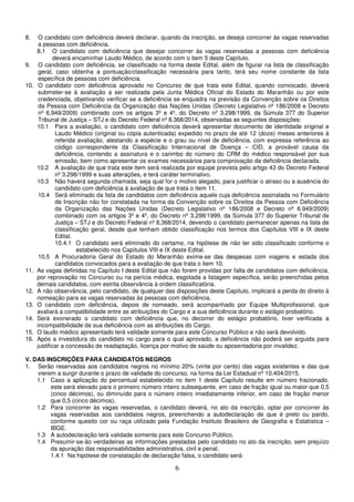6
8. O candidato com deficiência deverá declarar, quando da inscrição, se deseja concorrer às vagas reservadas
a pessoas com deficiência.
8.1 O candidato com deficiência que desejar concorrer às vagas reservadas a pessoas com deficiência
deverá encaminhar Laudo Médico, de acordo com o item 5 deste Capítulo.
9. O candidato com deficiência, se classificado na forma deste Edital, além de figurar na lista de classificação
geral, caso obtenha a pontuação/classificação necessária para tanto, terá seu nome constante da lista
específica de pessoas com deficiência.
10. O candidato com deficiência aprovado no Concurso de que trata este Edital, quando convocado, deverá
submeter-se à avaliação a ser realizada pela Junta Médica Oficial do Estado do Maranhão ou por este
credenciada, objetivando verificar se a deficiência se enquadra na previsão da Convenção sobre os Direitos
da Pessoa com Deficiência da Organização das Nações Unidas (Decreto Legislativo nº 186/2008 e Decreto
nº 6.949/2009) combinado com os artigos 3º e 4º, do Decreto nº 3.298/1999, da Súmula 377 do Superior
Tribunal de Justiça – STJ e do Decreto Federal nº 8.368/2014, observadas as seguintes disposições:
10.1 Para a avaliação, o candidato com deficiência deverá apresentar documento de identidade original e
Laudo Médico (original ou cópia autenticada) expedido no prazo de até 12 (doze) meses anteriores à
referida avaliação, atestando a espécie e o grau ou nível de deficiência, com expressa referência ao
código correspondente da Classificação Internacional de Doença – CID, a provável causa da
deficiência, contendo a assinatura e o carimbo do número do CRM do médico responsável por sua
emissão, bem como apresentar os exames necessários para comprovação da deficiência declarada.
10.2 A avaliação de que trata este item será realizada por equipe prevista pelo artigo 43 do Decreto Federal
nº 3.298/1999 e suas alterações, e terá caráter terminativo.
10.3 Não haverá segunda chamada, seja qual for o motivo alegado, para justificar o atraso ou a ausência do
candidato com deficiência à avaliação de que trata o item 11.
10.4 Será eliminado da lista de candidatos com deficiência aquele cuja deficiência assinalada no Formulário
de Inscrição não for constatada na forma da Convenção sobre os Direitos da Pessoa com Deficiência
da Organização das Nações Unidas (Decreto Legislativo nº 186/2008 e Decreto nº 6.949/2009)
combinado com os artigos 3º e 4º, do Decreto nº 3.298/1999, da Súmula 377 do Superior Tribunal de
Justiça – STJ e do Decreto Federal nº 8.368/2014, devendo o candidato permanecer apenas na lista de
classificação geral, desde que tenham obtido classificação nos termos dos Capítulos VIII e IX deste
Edital.
10.4.1 O candidato será eliminado do certame, na hipótese de não ter sido classificado conforme o
estabelecido nos Capítulos VIII e IX deste Edital.
10.5 A Procuradoria Geral do Estado do Maranhão exime-se das despesas com viagens e estada dos
candidatos convocados para a avaliação de que trata o item 10.
11. As vagas definidas no Capítulo I deste Edital que não forem providas por falta de candidatos com deficiência,
por reprovação no Concurso ou na perícia médica, esgotada a listagem específica, serão preenchidas pelos
demais candidatos, com estrita observância à ordem classificatória.
12. A não observância, pelo candidato, de qualquer das disposições deste Capítulo, implicará a perda do direito à
nomeação para as vagas reservadas às pessoas com deficiência.
13. O candidato com deficiência, depois de nomeado, será acompanhado por Equipe Multiprofissional, que
avaliará a compatibilidade entre as atribuições do Cargo e a sua deficiência durante o estágio probatório.
14. Será exonerado o candidato com deficiência que, no decorrer do estágio probatório, tiver verificada a
incompatibilidade de sua deficiência com as atribuições do Cargo.
15. O laudo médico apresentado terá validade somente para este Concurso Público e não será devolvido.
16. Após a investidura do candidato no cargo para o qual aprovado, a deficiência não poderá ser arguida para
justificar a concessão de readaptação, licença por motivo de saúde ou aposentadoria por invalidez.
V. DAS INSCRIÇÕES PARA CANDIDATOS NEGROS
1. Serão reservadas aos candidatos negros no mínimo 20% (vinte por cento) das vagas existentes e das que
vierem a surgir durante o prazo de validade do concurso, na forma da Lei Estadual nº 10.404/2015.
1.1 Caso a aplicação do percentual estabelecido no item 1 deste Capítulo resulte em número fracionado,
este será elevado para o primeiro número inteiro subsequente, em caso de fração igual ou maior que 0,5
(cinco décimos), ou diminuído para o número inteiro imediatamente inferior, em caso de fração menor
que 0,5 (cinco décimos).
1.2 Para concorrer às vagas reservadas, o candidato deverá, no ato da inscrição, optar por concorrer às
vagas reservadas aos candidatos negros, preenchendo a autodeclaração de que é preto ou pardo,
conforme quesito cor ou raça utilizado pela Fundação Instituto Brasileiro de Geografia e Estatística –
IBGE.
1.3 A autodeclaração terá validade somente para este Concurso Público.
1.4 Presumir-se-ão verdadeiras as informações prestadas pelo candidato no ato da inscrição, sem prejuízo
da apuração das responsabilidades administrativa, civil e penal.
1.4.1 Na hipótese de constatação de declaração falsa, o candidato será:
 