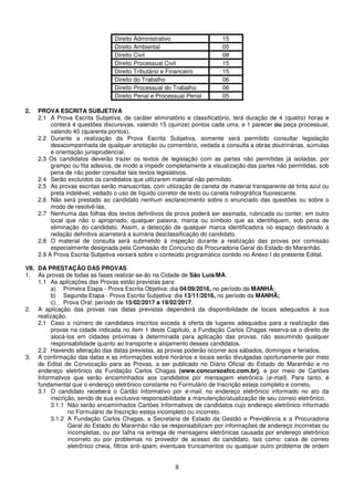 8
Direito Administrativo 15
Direito Ambiental 05
Direito Civil 08
Direito Processual Civil 15
Direito Tributário e Financeiro 15
Direito do Trabalho 06
Direito Processual do Trabalho 06
Direito Penal e Processual Penal 05
2. PROVA ESCRITA SUBJETIVA
2.1 A Prova Escrita Subjetiva, de caráter eliminatório e classificatório, terá duração de 4 (quatro) horas e
conterá 4 questões discursivas, valendo 15 (quinze) pontos cada uma, e 1 parecer ou peça processual,
valendo 40 (quarenta pontos).
2.2 Durante a realização da Prova Escrita Subjetiva, somente será permitido consultar legislação
desacompanhada de qualquer anotação ou comentário, vedada a consulta a obras doutrinárias, súmulas
e orientação jurisprudencial.
2.3 Os candidatos deverão trazer os textos de legislação com as partes não permitidas já isoladas, por
grampo ou fita adesiva, de modo a impedir completamente a visualização das partes não permitidas, sob
pena de não poder consultar tais textos legislativos.
2.4 Serão excluídos os candidatos que utilizarem material não permitido.
2.5 As provas escritas serão manuscritas, com utilização de caneta de material transparente de tinta azul ou
preta indelével, vedado o uso de líquido corretor de texto ou caneta hidrográfica fluorescente.
2.6 Não será prestado ao candidato nenhum esclarecimento sobre o enunciado das questões ou sobre o
modo de resolvê-las.
2.7 Nenhuma das folhas dos textos definitivos da prova poderá ser assinada, rubricada ou conter, em outro
local que não o apropriado, qualquer palavra, marca ou símbolo que as identifiquem, sob pena de
eliminação do candidato. Assim, a detecção de qualquer marca identificadora no espaço destinado à
redação definitiva acarretará a sumária desclassificação do candidato.
2.8 O material de consulta será submetido à inspeção durante a realização das provas por comissão
especialmente designada pela Comissão do Concurso da Procuradoria Geral do Estado do Maranhão.
2.9 A Prova Escrita Subjetiva versará sobre o conteúdo programático contido no Anexo I do presente Edital.
VII. DA PRESTAÇÃO DAS PROVAS
1. As provas de todas as fases realizar-se-ão na Cidade de São Luís/MA.
1.1 As aplicações das Provas estão previstas para:
a) Primeira Etapa - Prova Escrita Objetiva: dia 04/09/2016, no período da MANHÃ;
b) Segunda Etapa - Prova Escrita Subjetiva: dia 13/11/2016, no período da MANHÃ;
c) Prova Oral: período de 15/02/2017 a 19/02/2017.
2. A aplicação das provas nas datas previstas dependerá da disponibilidade de locais adequados à sua
realização.
2.1 Caso o número de candidatos inscritos exceda à oferta de lugares adequados para a realização das
provas na cidade indicada no item 1 deste Capítulo, a Fundação Carlos Chagas reserva-se o direito de
alocá-los em cidades próximas à determinada para aplicação das provas, não assumindo qualquer
responsabilidade quanto ao transporte e alojamento desses candidatos.
2.2 Havendo alteração das datas previstas, as provas poderão ocorrer aos sábados, domingos e feriados.
3. A confirmação das datas e as informações sobre horários e locais serão divulgadas oportunamente por meio
de Edital de Convocação para as Provas, a ser publicado no Diário Oficial do Estado do Maranhão e no
endereço eletrônico da Fundação Carlos Chagas (www.concursosfcc.com.br), e por meio de Cartões
Informativos que serão encaminhados aos candidatos por mensagem eletrônica (e-mail). Para tanto, é
fundamental que o endereço eletrônico constante no Formulário de Inscrição esteja completo e correto.
3.1 O candidato receberá o Cartão Informativo por e-mail, no endereço eletrônico informado no ato da
inscrição, sendo de sua exclusiva responsabilidade a manutenção/atualização de seu correio eletrônico.
3.1.1 Não serão encaminhados Cartões Informativos de candidatos cujo endereço eletrônico informado
no Formulário de Inscrição esteja incompleto ou incorreto.
3.1.2 A Fundação Carlos Chagas, a Secretaria de Estado da Gestão e Previdência e a Procuradoria
Geral do Estado do Maranhão não se responsabilizam por informações de endereço incorretas ou
incompletas, ou por falha na entrega de mensagens eletrônicas causada por endereço eletrônico
incorreto ou por problemas no provedor de acesso do candidato, tais como: caixa de correio
eletrônico cheia, filtros anti-spam, eventuais truncamentos ou qualquer outro problema de ordem
 