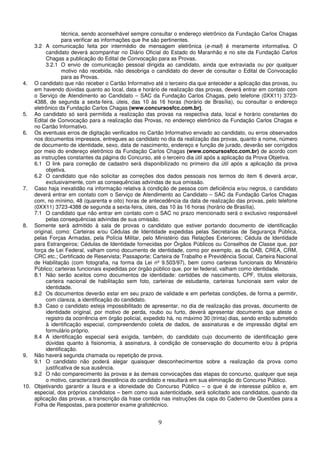 9
técnica, sendo aconselhável sempre consultar o endereço eletrônico da Fundação Carlos Chagas
para verificar as informações que lhe são pertinentes.
3.2 A comunicação feita por intermédio de mensagem eletrônica (e-mail) é meramente informativa. O
candidato deverá acompanhar no Diário Oficial do Estado do Maranhão e no site da Fundação Carlos
Chagas a publicação do Edital de Convocação para as Provas.
3.2.1 O envio de comunicação pessoal dirigida ao candidato, ainda que extraviada ou por qualquer
motivo não recebida, não desobriga o candidato do dever de consultar o Edital de Convocação
para as Provas.
4. O candidato que não receber o Cartão Informativo até o terceiro dia que anteceder a aplicação das provas, ou
em havendo dúvidas quanto ao local, data e horário de realização das provas, deverá entrar em contato com
o Serviço de Atendimento ao Candidato – SAC da Fundação Carlos Chagas, pelo telefone (0XX11) 3723-
4388, de segunda a sexta-feira, úteis, das 10 às 16 horas (horário de Brasília), ou consultar o endereço
eletrônico da Fundação Carlos Chagas (www.concursosfcc.com.br).
5. Ao candidato só será permitida a realização das provas na respectiva data, local e horário constantes do
Edital de Convocação para a realização das Provas, no endereço eletrônico da Fundação Carlos Chagas e
no Cartão Informativo.
6. Os eventuais erros de digitação verificados no Cartão Informativo enviado ao candidato, ou erros observados
nos documentos impressos, entregues ao candidato no dia da realização das provas, quanto a nome, número
de documento de identidade, sexo, data de nascimento, endereço e função de jurado, deverão ser corrigidos
por meio do endereço eletrônico da Fundação Carlos Chagas (www.concursosfcc.com.br) de acordo com
as instruções constantes da página do Concurso, até o terceiro dia útil após a aplicação da Prova Objetiva.
6.1 O link para correção de cadastro será disponibilizado no primeiro dia útil após a aplicação da prova
objetiva.
6.2 O candidato que não solicitar as correções dos dados pessoais nos termos do item 6 deverá arcar,
exclusivamente, com as consequências advindas de sua omissão.
7. Caso haja inexatidão na informação relativa à condição de pessoa com deficiência e/ou negros, o candidato
deverá entrar em contato com o Serviço de Atendimento ao Candidato – SAC da Fundação Carlos Chagas
com, no mínimo, 48 (quarenta e oito) horas de antecedência da data de realização das provas, pelo telefone
(0XX11) 3723-4388 de segunda a sexta-feira, úteis, das 10 às 16 horas (horário de Brasília).
7.1 O candidato que não entrar em contato com o SAC no prazo mencionado será o exclusivo responsável
pelas consequências advindas de sua omissão.
8. Somente será admitido à sala de provas o candidato que estiver portando documento de identificação
original, como: Carteiras e/ou Cédulas de Identidade expedidas pelas Secretarias de Segurança Pública,
pelas Forças Armadas, pela Polícia Militar, pelo Ministério das Relações Exteriores; Cédula de Identidade
para Estrangeiros; Cédulas de Identidade fornecidas por Órgãos Públicos ou Conselhos de Classe que, por
força de Lei Federal, valham como documento de identidade, como por exemplo, as da OAB, CREA, CRM,
CRC etc.; Certificado de Reservista; Passaporte; Carteira de Trabalho e Previdência Social, Carteira Nacional
de Habilitação (com fotografia, na forma da Lei nº 9.503/97), bem como carteiras funcionais do Ministério
Público; carteiras funcionais expedidas por órgão público que, por lei federal, valham como identidade.
8.1 Não serão aceitos como documentos de identidade: certidões de nascimento, CPF, títulos eleitorais,
carteira nacional de habilitação sem foto, carteiras de estudante, carteiras funcionais sem valor de
identidade.
8.2 Os documentos deverão estar em seu prazo de validade e em perfeitas condições, de forma a permitir,
com clareza, a identificação do candidato.
8.3 Caso o candidato esteja impossibilitado de apresentar, no dia de realização das provas, documento de
identidade original, por motivo de perda, roubo ou furto, deverá apresentar documento que ateste o
registro da ocorrência em órgão policial, expedido há, no máximo 30 (trinta) dias, sendo então submetido
à identificação especial, compreendendo coleta de dados, de assinaturas e de impressão digital em
formulário próprio.
8.4 A identificação especial será exigida, também, do candidato cujo documento de identificação gere
dúvidas quanto à fisionomia, à assinatura, à condição de conservação do documento e/ou à própria
identificação.
9. Não haverá segunda chamada ou repetição de prova.
9.1 O candidato não poderá alegar quaisquer desconhecimentos sobre a realização da prova como
justificativa de sua ausência.
9.2 O não comparecimento às provas e às demais convocações das etapas do concurso, qualquer que seja
o motivo, caracterizará desistência do candidato e resultará em sua eliminação do Concurso Público.
10. Objetivando garantir a lisura e a idoneidade do Concurso Público – o que é de interesse público e, em
especial, dos próprios candidatos – bem como sua autenticidade, será solicitado aos candidatos, quando da
aplicação das provas, a transcrição da frase contida nas instruções da capa do Caderno de Questões para a
Folha de Respostas, para posterior exame grafotécnico.
 