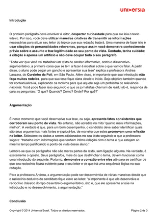 Introdução 
O primeiro parágrafo deve envolver o leitor, despertar curiosidade para que ele leia o texto 
inteiro. Por isso, você deve utilizar maneiras criativas de transmitir as informações 
necessárias para situar seu leitor do tópico que sua redação tratará. Uma maneira de fazer isto é 
usar citações de personalidades relevantes, porque assim você demonstra conhecimento 
prévio sobre o assunto e traz legitimidade ao seu ponto de vista. Contudo, tenha cuidado: 
a citação é apenas um artifício e não deve ocupar todo o seu parágrafo. 
“Toda vez que você vai trabalhar um texto de caráter informativo, como o dissertativo-argumentativo, 
a primeira coisa que se tem a fazer é mostrar sobre o que vamos falar. A partir 
disso, o aluno pode pegar um gancho e apresentar sua tese” explica a professora Andrea 
Lanzara, do Cursinho da Poli, em São Paulo. Além disso, é importante que sua introdução não 
faça muitos rodeios, para que sua tese fique clara desde o início. Seja objetivo também quando 
for contextualizá-la, explicando os motivos para que aquele seja um problema de relevância 
nacional. Você pode fazer isso seguindo o que os jornalistas chamam de lead, isto é, responda de 
cara as perguntas: “O que? Quando? Como? Onde? Por quê?” 
Argumentação 
É neste momento que você desenvolve sua tese, ou seja, apresenta fatos consistentes que 
corroboram seu ponto de vista. No entanto, não acredite no mito “quanto mais informações, 
melhor”. A verdade é que, para um bom desempenho, o candidato deve saber identificar quais 
são seus argumentos mais fortes e explorá-los, de maneira que estes promovam uma reflexão 
no leitor. Selecione os dados a serem adicionados no seu texto seguindo o que a professora 
sugere: “trabalhe com informações que tenham íntima relação com o tema e que estejam ao 
mesmo tempo justificando o ponto de vista desse aluno.” 
Lembre-se que os parágrafos não são meras partes do texto, sem ligação alguma. Na verdade, é 
exatamente o oposto. Seus parágrafos, mais do que destrinchar o tema, devem funcionar como 
uma introdução do seguinte. Portanto, demonstre a conexão entre eles até para se certificar de 
que seu raciocínio ficará evidente para o seu leitor e de que há uma sequência lógica na sua 
redação. 
Para a professora Andrea, a argumentação pode ser desenvolvida de várias maneiras desde que 
o raciocínio dedutivo do candidato fique claro ao leitor: “o importante é que ele desenvolva o 
raciocínio clássico do tipo dissertativo-argumentativo, isto é, que ele apresente a tese na 
introdução e no desenvolvimento, a argumentação.” 
Conclusão 
Copyright © 2014 Universia Brasil. Todos os direitos reservados. Página 2 de 3 
 
