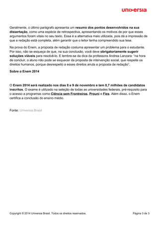 Geralmente, o último parágrafo apresenta um resumo dos pontos desenvolvidos na sua 
dissertação, como uma espécie de retrospectiva, apresentando os motivos de por que esses 
argumentos foram vitais no seu texto. Essa é a alternativa mais utilizada, pois dá a impressão de 
que a redação está completa, além garantir que o leitor tenha compreendido sua tese. 
Na prova do Enem, a proposta de redação costuma apresentar um problema para o estudante. 
Por isso, não se esqueça de que, na sua conclusão, você deve obrigatoriamente sugerir 
soluções viáveis para resolvê-lo. E lembre-se da dica da professora Andrea Lanzara: “na hora 
de concluir, o aluno não pode se esquecer da proposta de intervenção social, que respeite os 
direitos humanos, porque desrespeito a esses direitos anula a proposta de redação”. 
Sobre o Enem 2014 
O Enem 2014 será realizado nos dias 8 e 9 de novembro e tem 8,7 milhões de candidatos 
inscritos. O exame é utilizado na seleção de todas as universidades federais, pré-requisito para 
o acesso a programas como Ciência sem Frontreiras, Prouni e Fies. Além disso, o Enem 
certifica a conclusão do ensino médio. 
Fonte: Universia Brasil 
Copyright © 2014 Universia Brasil. Todos os direitos reservados. Página 3 de 3 
