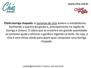 www.chia.ind.br




Efeito barriga chapada: A semente de chia acelera o metabolismo
    facilitando a queima de gordura, principalmente na região da
  barriga e cintura. O cálcio que se encontra em grande quantidade
 na semente ajuda a eliminar a gordura ingerida na dieta. Ou seja: a
   chia é uma ótima aliada para quem quer conquistar uma barriga
                                chapada.




               contato@chia.ind.br / Telefone: (49) 3433.0100
 